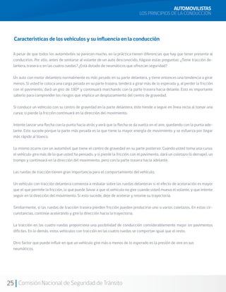 25 Comisión Nacional de Seguridad de Tránsito
Características de los vehículos y su influencia en la conducción
AUTOMOVILISTAS
LOS PRINCIPIOS DE LA CONDUCCIÓN
A pesar de que todos los automóviles se parecen mucho, en la práctica tienen diferencias que hay que tener presente al
conducirlos. Por ello, antes de sentarse al volante de un auto desconocido, hágase estas preguntas: ¿Tiene tracción de-
lantera, trasera o en las cuatro ruedas? ¿Está dotado de neumáticos que ofrezcan seguridad?
Un auto con motor delantero normalmente es más pesado en su parte delantera, y tiene entonces una tendencia a girar
menos. Si usted le coloca una carga pesada en su parte trasera, tenderá a girar más de lo esperado y, al perder la fricción
con el pavimento, dará un giro de 180º y continuará marchando con la parte trasera hacia delante. Esto es importante
saberlo para comprender los riesgos que implica un desplazamiento del centro de gravedad.
Si conduce un vehículo con su centro de gravedad en la parte delantera, éste tiende a seguir en línea recta al tomar una
curva; si pierde la fricción continuará en la dirección del movimiento.
Intente lanzar una flecha con la punta hacia atrás y verá que la flecha se da vuelta en el aire, quedando con la punta ade-
lante. Esto sucede porque la parte más pesada es la que tiene la mayor energía de movimiento y se esfuerza por llegar
más rápido al blanco.
Lo mismo ocurre con un automóvil que tiene el centro de gravedad en su parte posterior. Cuando usted toma una curva,
el vehículo gira más de lo que usted ha pensado, y si pierde la fricción con el pavimento, dará un coletazo (o derrape), un
trompo y continuará en la dirección del movimiento, pero con la parte trasera hacia adelante.
Las ruedas de tracción tienen gran importancia para el comportamiento del vehículo.
Un vehículo con tracción delantera comienza a resbalar sobre las ruedas delanteras si el efecto de aceleración es mayor
que el que permite la fricción, lo que puede llevar a que el vehículo no gire cuando usted mueva el volante, y que intente
seguir en la dirección del movimiento. Si esto sucede, deje de acelerar y retome su trayectoria.
Similarmente, si las ruedas de tracción trasera pierden fricción pueden producirse uno o varios coletazos. En estas cir-
cunstancias, continúe acelerando y gire la dirección hacia la trayectoria.
La tracción en las cuatro ruedas proporciona una posibilidad de conducción considerablemente mejor en pavimentos
difíciles. En lo demás, estos vehículos con tracción en las cuatro ruedas se comportan igual que el resto.
Otro factor que puede influir en que un vehículo gire más o menos de lo esperado es la presión de aire en sus
neumáticos.
 