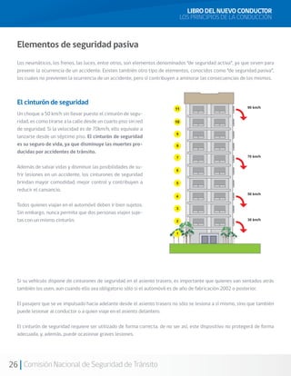 26 Comisión Nacional de Seguridad de Tránsito
Elementos de seguridad pasiva
Los neumáticos, los frenos, las luces, entre otros, son elementos denominados “de seguridad activa”, ya que sirven para
prevenir la ocurrencia de un accidente. Existen también otro tipo de elementos, conocidos como “de seguridad pasiva”,
los cuales no previenen la ocurrencia de un accidente, pero sí contribuyen a aminorar las consecuencias de los mismos.
El cinturón de seguridad
Un choque a 50 km/h sin llevar puesto el cinturón de segu-
ridad, es como tirarse a la calle desde un cuarto piso sin red
de seguridad. Si la velocidad es de 70km/h, ello equivale a
lanzarse desde un séptimo piso. El cinturón de seguridad
es su seguro de vida, ya que disminuye las muertes pro-
ducidas por accidentes de tránsito.
Además de salvar vidas y disminuir las posibilidades de su-
frir lesiones en un accidente, los cinturones de seguridad
brindan mayor comodidad, mejor control y contribuyen a
reducir el cansancio.
Todos quienes viajan en el automóvil deben ir bien sujetos.
Sin embargo, nunca permita que dos personas viajen suje-
tas con un mismo cinturón.
Si su vehículo dispone de cinturones de seguridad en el asiento trasero, es importante que quienes van sentados atrás
también los usen, aun cuando ello sea obligatorio sólo si el automóvil es de año de fabricación 2002 o posterior.
El pasajero que se ve impulsado hacia adelante desde el asiento trasero no sólo se lesiona a sí mismo, sino que también
puede lesionar al conductor o a quien viaje en el asiento delantero.
El cinturón de seguridad requiere ser utilizado de forma correcta, de no ser así, este dispositivo no protegerá de forma
adecuada, y, además, puede ocasionar graves lesiones.
LIBRO DEL NUEVO CONDUCTOR
LOS PRINCIPIOS DE LA CONDUCCIÓN
 