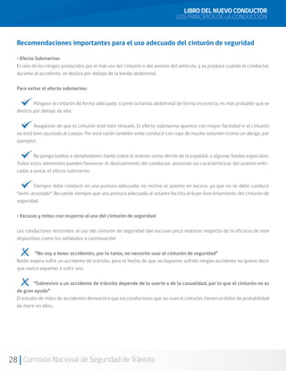 28 Comisión Nacional de Seguridad de Tránsito
Recomendaciones importantes para el uso adecuado del cinturón de seguridad
• Efecto Submarino:
Es uno de los riesgos producidos por el mal uso del cinturón o del asiento del vehículo, y se produce cuando el conductor,
durante el accidente, se desliza por debajo de la banda abdominal.
Para evitar el efecto submarino:
	 Póngase el cinturón de forma adecuada; si pone la banda abdominal de forma incorrecta, es más probable que se
deslice por debajo de ella.
	 Asegúrese de que el cinturón esté bien tensado. El efecto submarino aparece con mayor facilidad si el cinturón
no está bien ajustado al cuerpo. Por esta razón también evite conducir con ropa de mucho volumen (como un abrigo, por
ejemplo).
	 No ponga toallas o almohadones (tanto sobre el asiento como detrás de la espalda), o algunas fundas especiales.
Todos estos elementos pueden favorecer el deslizamiento del conductor, anulando las características del asiento enfo-
cadas a evitar el efecto submarino.
	 Siempre debe conducir en una postura adecuada; no recline el asiento en exceso, ya que no se debe conducir
“semi-acostado”. Recuerde siempre que una postura adecuada al volante facilita el buen funcionamiento del cinturón de
seguridad.
• Excusas y mitos con respecto al uso del cinturón de seguridad
Los conductores reticentes al uso del cinturón de seguridad dan excusas poco realistas respecto de la eficacia de este
dispositivo, como los señalados a continuación:
	 “No voy a tener accidentes, por lo tanto, no necesito usar el cinturón de seguridad”
Nadie espera sufrir un accidente de tránsito, pero el hecho de que no hayamos sufrido ningún accidente no quiere decir
que nunca vayamos a sufrir uno.
	 “Sobrevivir a un accidente de tránsito depende de la suerte o de la casualidad, por lo que el cinturón no es
de gran ayuda”
El estudio de miles de accidentes demuestra que los conductores que no usan el cinturón, tienen el doble de probabilidad
de morir en ellos.
LIBRO DEL NUEVO CONDUCTOR
LOS PRINCIPIOS DE LA CONDUCCIÓN
 