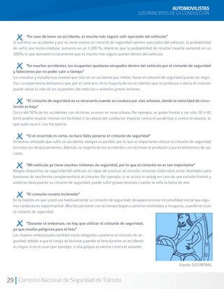 29 Comisión Nacional de Seguridad de Tránsito
	 “En caso de tener un accidente, es mucho más seguro salir eyectado del vehículo”
Si sufrimos un accidente y por no tener puesto el cinturón de seguridad salimos eyectados del vehículo, la probabilidad
de sufrir una lesión medular aumenta en un 1.300 %, mientras que la probabilidad de resultar muerto aumenta en un
300%, lo que demuestra claramente que es mucho más seguro quedar dentro del vehículo.
	 “En muchos accidentes, los ocupantes quedaron atrapados dentro del vehículo por el cinturón de seguridad
y fallecieron por no poder salir a tiempo”
Los estudios y estadísticas revelan que sólo en un accidente por millón, llevar el cinturón de seguridad puede ser nega-
tivo. La experiencia demuestra que, por el contrario, en la mayoría de los accidentes que se producen a diario el cinturón
puede salvar la vida de los ocupantes del vehículo o evitarles graves lesiones.
	 “El cinturón de seguridad no es necesario cuando se conduce por vías urbanas, donde la velocidad de circu-
lación es baja”
Cerca del 50% de los accidentes con víctimas, ocurren en zona urbana. Por ejemplo, un golpe frontal a tan sólo 30 ó 40
km/h podría resultar mortal con facilidad si la cabeza del conductor impacta contra el parabrisas o contra el volante, lo
que suele ocurrir con frecuencia.
	 “Si el recorrido es corto, no hace falta ponerse el cinturón de seguridad”
Ya hemos señalado que sufrir un accidente siempre es posible, por lo que es importante utilizar el cinturón de seguridad
en todos los desplazamientos. Además, la mayoría de los accidentes con víctimas se producen a pocos kilómetros de sus
casas.
	 “Mi vehículo ya tiene muchos sistemas de seguridad, por lo que el cinturón no es tan importante”
Ningún dispositivo de seguridad del vehículo es capaz de sustituir al cinturón, inclusive todos ellos están diseñados para
funcionar de una forma complementaria al cinturón. Por ejemplo, si se activa el airbag en caso de una colisión frontal y
usted no lleva puesto su cinturón de seguridad, puede sufrir graves lesiones cuando se infle la bolsa de aire.
	 “El cinturón resulta incómodo”
En la medida en que usted use habitualmente su cinturón de seguridad, desaparecerá esa incomodidad inicial que algu-
nos conductores experimentan. Muchas personas con el tiempo llegan a sentirse incómodas e inseguras, cuando no usan
el cinturón de seguridad.
	 “Durante el embarazo, no hay que utilizar el cinturón de seguridad,
ya que resulta peligroso para el feto”
Las mujeres embarazadas también están obligadas a ponerse el cinturón de se-
guridad, debido a que el riesgo de lesionar y perder el feto durante un accidente
es mayor si no lo usan (por ejemplo, si ella golpea el vientre contra el volante).
AUTOMOVILISTAS
LOS PRINCIPIOS DE LA CONDUCCIÓN
Fuente: DGT/INTRAS.
 
