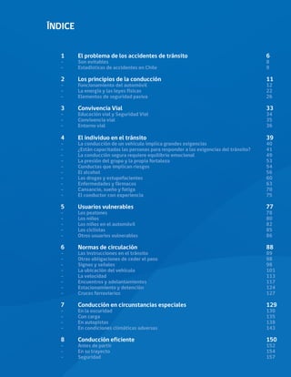 ÍNDICE
1	 El problema de los accidentes de tránsito					 6
-	
Son evitables										8
-	
Estadísticas de accidentes en Chile							9
2	
Los principios de la conducción							11
-	
Funcionamiento del automóvil							12
-	
La energía y las leyes físicas								22
-	
Elementos de seguridad pasiva							26
3	
Convivencia Vial									33
-	
Educación vial y Seguridad Vial							34
-	
Convivencia vial									35
-	
Entorno vial										36
4	
El individuo en el tránsito							39
-	 La conducción de un vehículo implica grandes exigencias				 40
-	 ¿Están capacitadas las personas para responder a las exigencias del tránsito?	 41
-	 La conducción segura requiere equilibrio emocional					 49
-	 La presión del grupo y la propia fortaleza						 53
-	
Conductas que implican riesgos							54
-	
El alcohol										56
-	
Las drogas y estupefacientes								60
-	
Enfermedades y fármacos								63
-	
Cansancio, sueño y fatiga								70
-	
El conductor con experiencia								75
5	
Usuarios vulnerables								77
-	
Los peatones										78
-	
Los niños										80
-	
Los niños en el automóvil								82
-	
Los ciclistas										85
-	
Otros usuarios vulnerables								86
6	
Normas de circulación								88
-	
Las instrucciones en el tránsito							89
-	
Otras obligaciones de ceder el paso							98
-	
Signos y señales									98
-	
La ubicación del vehículo								101
-	
La velocidad										113
-	
Encuentros y adelantamientos							117
-	
Estacionamiento y detención								124
-	
Cruces ferroviarios									127
7	
Conducción en circunstancias especiales					129
-	
En la oscuridad									130
-	
Con carga										135
-	
En autopistas										138
-	
En condiciones climáticas adversas							143
8	
Conducción eficiente								150
-	
Antes de partir										152
-	
En su trayecto										154
-	
Seguridad 										157
 