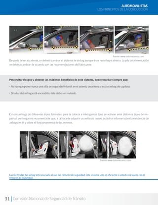 31 Comisión Nacional de Seguridad de Tránsito
AUTOMOVILISTAS
LOS PRINCIPIOS DE LA CONDUCCIÓN
Después de un accidente, se deberá cambiar el sistema de airbag aunque éste no se haya abierto. La pila de alimentación
se deberá cambiar de acuerdo con las recomendaciones del fabricante.
Existen airbags de diferentes tipos: laterales, para la cabeza e inteligentes (que se activan ante distintos tipos de im-
pacto), por lo que es recomendable que, a la hora de adquirir un vehículo nuevo, usted se informe sobre la existencia de
airbags en él y sobre el funcionamiento de los mismos.
La efectividad del airbag está asociada al uso del cinturón de seguridad. Este sistema sólo es eficiente si usted está sujeto con el
cinturón de seguridad.
Fuente: www.todomecanica.com
Fuente: www.todomecanica.com
Para evitar riesgos y obtener los máximos beneficios de este sistema, debe recordar siempre que:
• No hay que poner nunca una silla de seguridad infantil en el asiento delantero si existe airbag de copiloto.
• Si la luz del airbag está encendida, éste debe ser revisado.
 
