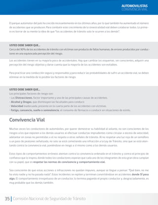 35 Comisión Nacional de Seguridad de Tránsito
El parque automotor del país ha crecido incesantemente en los últimos años, por lo que también ha aumentado el número
de accidentes que se producen. Para combatir este crecimiento de la siniestralidad vial deben colaborar todos. Lo prime-
ro es borrar de su mente la idea de que “los accidentes de tránsito solo le ocurren a los demás”.
Los accidentes tienen en su mayoría poco de accidentales. Hay que cambiar los esquemas, ser conscientes, adquirir una
percepción del riesgo objetiva y darse cuenta que la mayoría de los accidentes son evitables.
Para practicar una conducción segura y responsable y para reducir las probabilidades de sufrir un accidente vial, se deben
eliminar en la medida de lo posible los factores de riesgo.
USTED DEBE SABER QUE…
Los principales factores de riesgo son:
• Las Distracciones, factor importante y una de las principales causas de accidentes.
• Alcohol y Drogas, que disminuyen las facultades para conducir.
• Velocidad inadecuada, presente en la cuarta parte de los accidentes con víctimas.
• Fatiga, cansancio, sueño o somnolencia, el consumo de fármacos o conducir en situaciones de estrés.
Convivencia Vial
Muchas veces los conductores de automóviles, por querer demostrar su habilidad al volante, no son conscientes de los
riesgos a los que exponen a los demás usuarios al efectuar conductas imprudentes como circular a exceso de velocidad,
adelantar en zonas no permitidas o el no respeto a otras señales de tránsito. Al no respetar una luz roja de un semáforo
o un paso de peatones señalizado, no solo se está cometiendo una infracción a la Ley de Tránsito, sino que se está aten-
tando contra la convivencia vial, poniéndose en riesgo a sí mismo como a los demás usuarios.
Estos tipos de comportamientos erróneos atentan contra la convivencia ordenada en el tránsito y contra el principio de
confianza que lo inspira, donde todos los conductores esperan que cada uno de los integrantes de esta gran obra cumplan
con su papel, que es respetar las normas de convivencia y comportamiento vial.
Sea consciente de que estas acciones o infracciones no quedan impunes, aunque se llegue a pensar: “Qué bien, no me
ha visto nadie y no ha pasado nada”. Estos incidentes se repiten y terminan convirtiéndose en accidentes donde SÍ pasa
algo. El comportamiento irrespetuoso de un conductor, lo termina pagando el propio conductor y, desgraciadamente, es
muy probable que los demás también.
USTED DEBE SABER QUE…
Cerca del 90% de los accidentes de tránsito con víctimas son producto de fallas humanas, de errores producidos por conduc-
tores en una equivocada percepción del riesgo.
AUTOMOVILISTAS
CONVIVENCIA VIAL
 