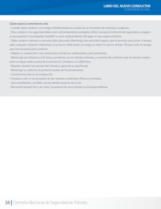 38 Comisión Nacional de Seguridad de Tránsito
Claves para la convivencia vial:
• Cuando deba conducir, no lo haga transformando la ocasión en un momento de molestia o angustia.
• Para conducir con seguridad debe estar suficientemente protegido. Utilice siempre el cinturón de seguridad, y asegúre-
se que quienes le acompañan también lo usen, independiente del lugar en que vayan sentados.
• Debe conducir siempre a una velocidad adecuada. Mantenga una velocidad segura, que le permita reaccionar a tiempo
ante cualquier situación imprevista. Su prisa no debe poner en riesgo su vida ni la de los demás. Tómese todo el tiempo
que sea necesario para conducir.
• Adapte su conducción a las condiciones climáticas, ambientales y del pavimento.
• Mantenga una distancia suficiente y prudente con los demás vehículos y usuarios. No confíe en que los demás conduc-
tores se hayan dado cuenta de su presencia. Conduzca a la defensiva.
• Respete siempre las normas del tránsito y aprenda su significado.
• Mantenga su vehículo en perfecto estado de funcionamiento.
• Concéntrese sólo en la conducción.
• Conduzca sólo si se encuentra en las mejores condiciones físicas y mentales.
• Sea considerado y amable con los demás usuarios de la vía.
• Recuerde siempre ver y ser visto. La prevención será siempre su principal defensa.
LIBRO DEL NUEVO CONDUCTOR
CONVIVENCIA VIAL
 