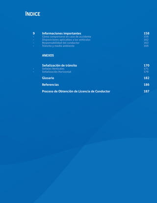 ÍNDICE
9	
Informaciones importantes							158
-	 Cómo comportarse en caso de accidente						 159
-	
Disposiciones aplicables a los vehículos						162
-	
Responsabilidad del conductor 							163
-	
Tránsito y medio ambiente								169
	ANEXOS
	
	Señalización de tránsito								170
-	
Señales Verticales									171
-	
Señalización Horizontal								179
	Glosario										182
	Referencias										186
	 Proceso de Obtención de Licencia de Conductor				 187
 
