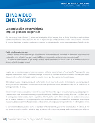 40 Comisión Nacional de Seguridad de Tránsito
LIBRO DEL NUEVO CONDUCTOR
EL INDIVIDUO EN EL TRÁNSITO
El INDIVIDUO
EN EL TRÁNSITO
La conducción de un vehículo
implica grandes exigencias
¿Por qué ocurren los accidentes? Es sabido que la capacidad del ser humano tiene un límite. Sin embargo, suele olvidarse
cuando una persona se sienta al volante. Por ello es importante que usted, que se inicia como conductor, esté consciente
de cómo actúan las personas. Los conocimientos que aquí se entregan pueden ser decisivos para su vida y la de los demás.
¿Sabía usted, por ejemplo, que:
• Estadísticas internacionales señalan que los conductores principiantes sufren accidentes de tránsito (en los que no se ven
involucrados otros vehículos) con una frecuencia 10 veces mayor que los conductores con más experiencia?
• Las estadísticas también indican que la mayoría de las personas se ve involucrada en su vida en un accidente de tránsito
donde resultan lesiones personales?
Imagine que un conductor va por una carretera y desea adelantar a otro vehículo. ¿Puede hacerlo? Para responder a esa
pregunta, el cerebro del conductor tendrá que juzgar la longitud de la distancia de adelantamiento y si el espacio dispo-
nible para ello es suficiente. Las percepciones visuales tienen que dar origen a decisiones seguras.
El tránsito presupone y exige que se pueda confiar en los demás usuarios de las vías. También obliga a pensar que puede
ser responsable de las lesiones o muerte de otras personas, y que usted mismo puede resultar víctima de los errores o de
la irresponsabilidad de otros.
Para ayudar a la persona/conductor a desenvolverse en el tránsito existen reglas. Conducir un vehículo puede compararse
a algo así como estar permanentemente solucionando problemas. En efecto, usted es quien descubre y calcula lo que ha
de hacer, y usted mismo lleva sus planes a la práctica. Además, dichos planes deben concordar con los de los demás usua-
rios de las vías. Sin embargo, las reglas no pueden ofrecer siempre claridad para saber cómo se resuelven determinadas
situaciones. Lo decisivo en muchos casos es el sentido común, el buen juicio y la responsabilidad de usted y de los demás.
La responsabilidad con que usted asume su papel de conductor contribuye a formar toda la cultura de tránsito. Si hay
muchas personas irresponsables, habrá, sin duda, un tránsito más violento y agresivo y, por lo tanto, mucho más peligroso.
 