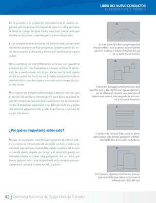 42 Comisión Nacional de Seguridad de Tránsito
LIBRO DEL NUEVO CONDUCTOR
EL INDIVIDUO EN EL TRÁNSITO
En la posición 1, el conductor interpretó mal el terreno: es-
peraba una curva hacia la izquierda, pero la curva era hacia
la derecha. Luego, de igual modo, interpretó mal al auto que
llevaba un foco roto, creyendo que era una motocicleta.
Estas interpretaciones erróneas del entorno, que son bastante
corrientes, pueden ser muy peligrosas. Surgen cuando los in-
dicios en cuanto a distancia y forma son insuficientes o poco
claros.
Otros ejemplos de interpretaciones erróneas son cuando al
conducir por terreno montañoso o sinuoso, se tiene la sensa-
ción de ir cuesta abajo, en circunstancias que lo hace cuesta
arriba; o cuando los focos sucios o con luz poco potente de un
vehículo hacen que éste parezca encontrarse a mayor distan-
cia de la real.
Una especie de imagen estereoscópica aparece una vez que
el cerebro ha hecho su interpretación, pero esta capacidad de
percibir distancias funciona sólo cuando se trata de distancias
cortas. A distancias superiores a los 50 m los indicios y pistas
del entorno adquieren más y más importancia a la hora de
juzgar distancias.
¿Por qué es importante saber esto?
Porque, en ocasiones, carecerá parcialmente de ciertos indi-
cios o éstos se presentarán de un modo confuso o incluso no
existirán, por ejemplo, cuando hay niebla, cuando está oscuro
o cuando quede cegado por la luz; y el resultado puede ser
interpretaciones erróneas muy peligrosas. Por lo tanto, una
buena regla es mostrarse desconfiado de las propias percep-
ciones y no conducir cuando se está cansado.
 