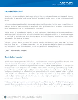 43 Comisión Nacional de Seguridad de Tránsito
AUTOMOVILISTAS
EL INDIVIDUO EN EL TRÁNSITO
Falta de concentración
Volvamos al caso del conductor que acabamos de presentar. Con seguridad, una causa que contribuyó a que fuera sor-
prendido por la curva a la derecha fue el hecho de que se desconcentró al poner su atención en el cambio de sintonía de
la radio.
Hacer dos cosas al mismo tiempo puede resultar muy riesgoso, especialmente tratándose de conductores inexpertos. Por
una parte, porque un conductor sin experiencia pierde con mayor facilidad el control de su vehículo, y, por otra, porque
éstos tienen mayor dificultad para enfrentar bien una situación difícil.
Además de llevar las dos manos sobre el volante, es importante concentrarse en el tránsito. Por ello, no debe conducir si
se encuentra contrariado por algo que le ha sucedido y evite las discusiones mientras conduce. Los problemas emociona-
les que desvían los pensamientos, el ocuparse de una radio, de un teléfono, el fumar o comer mientras conduce influyen
negativamente en la seguridad del tránsito.
Distraerse y desviar la atención de lo que se está haciendo -con algún pensamiento o algo que hemos visto-, es un hecho
que ocurre con frecuencia. Las distracciones al conducir son causa de muchos accidentes. Si usted se distrae tendrá me-
nos tiempo para reaccionar ante un imprevisto, ya que tardará más tiempo en recibir información.
¡Conducir requiere toda su atención!
Capacidad de reacción
El conductor reaccionó rápidamente cuando estuvo a punto de salirse del camino en la primera curva: demostró buena
capacidad de reacción. El movimiento del volante y la reducción de velocidad salvaron la situación.
El tiempo de reacción del conductor tiene gran importancia cuando se enfrenta una situación difícil. Sin embargo, debe
tener presente que en una comparación entre quien tiene un menor tiempo de reacción y quien conduce a baja velocidad,
por ejemplo cuando se trata de ver quién se detiene primero, el que conduce a menor velocidad lleva todas las de ganar.
Con frecuencia se piensa que los conductores jóvenes reaccionan en cualquier situación con mayor rapidez que quienes
tienen más edad. Esto es falso. El tiempo de reacción que en un conductor joven suele ser menor se refiere sólo a la re-
acción simple; es decir, la reacción ante una señal que se sabe que se va a presentar, pero este tipo de situaciones no se
dan con mucha frecuencia en el tránsito.
En situaciones reales que requieren reacciones complejas, en las que deben interpretarse rápidamente muchas impresio-
nes, los conductores expertos tienen una reacción mucho más rápida. El grupo de edad “más rápido” corresponde a quienes
tienen entre 35 y 50 años. Posteriormente, a medida que la edad va aumentando, el tiempo de reacción va siendo mayor.
 