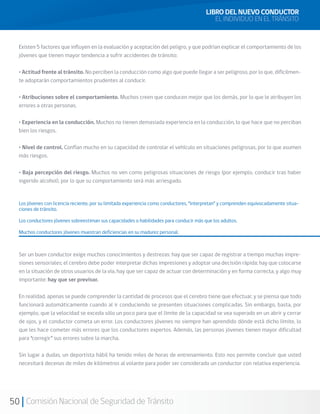 50 Comisión Nacional de Seguridad de Tránsito
Existen 5 factores que influyen en la evaluación y aceptación del peligro, y que podrían explicar el comportamiento de los
jóvenes que tienen mayor tendencia a sufrir accidentes de tránsito:
• Actitud frente al tránsito. No perciben la conducción como algo que puede llegar a ser peligroso, por lo que, difícilmen-
te adoptarán comportamientos prudentes al conducir.
• Atribuciones sobre el comportamiento. Muchos creen que conducen mejor que los demás, por lo que le atribuyen los
errores a otras personas.
• Experiencia en la conducción. Muchos no tienen demasiada experiencia en la conducción, lo que hace que no perciban
bien los riesgos.
• Nivel de control. Confían mucho en su capacidad de controlar el vehículo en situaciones peligrosas, por lo que asumen
más riesgos.
• Baja percepción del riesgo. Muchos no ven como peligrosas situaciones de riesgo (por ejemplo, conducir tras haber
ingerido alcohol), por lo que su comportamiento será más arriesgado.
Los jóvenes con licencia reciente, por su limitada experiencia como conductores, “interpretan” y comprenden equivocadamente situa-
ciones de tránsito.
Los conductores jóvenes sobreestiman sus capacidades o habilidades para conducir más que los adultos.
Muchos conductores jóvenes muestran deficiencias en su madurez personal.
Ser un buen conductor exige muchos conocimientos y destrezas: hay que ser capaz de registrar a tiempo muchas impre-
siones sensoriales; el cerebro debe poder interpretar dichas impresiones y adoptar una decisión rápida; hay que colocarse
en la situación de otros usuarios de la vía, hay que ser capaz de actuar con determinación y en forma correcta, y algo muy
importante: hay que ser previsor.
En realidad, apenas se puede comprender la cantidad de procesos que el cerebro tiene que efectuar, y se piensa que todo
funcionará automáticamente cuando al ir conduciendo se presenten situaciones complicadas. Sin embargo, basta, por
ejemplo, que la velocidad se exceda sólo un poco para que el límite de la capacidad se vea superado en un abrir y cerrar
de ojos, y el conductor cometa un error. Los conductores jóvenes no siempre han aprendido dónde está dicho límite, lo
que les hace cometer más errores que los conductores expertos. Además, las personas jóvenes tienen mayor dificultad
para “corregir” sus errores sobre la marcha.
Sin lugar a dudas, un deportista hábil ha tenido miles de horas de entrenamiento. Esto nos permite concluir que usted
necesitará decenas de miles de kilómetros al volante para poder ser considerado un conductor con relativa experiencia.
LIBRO DEL NUEVO CONDUCTOR
EL INDIVIDUO EN EL TRÁNSITO
 