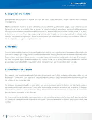 51 Comisión Nacional de Seguridad de Tránsito
La adaptación a la realidad
El adaptarse a la realidad, esto es, el poder distinguir qué conductas son adecuadas y en qué contexto, denota madurez
en una persona.
Muchos conductores muestran no tener la madurez personal suficiente. ¿Cómo se debe juzgar a aquel conductor que en
la carretera, o incluso en la ciudad, trata de imitar a un famoso corredor de automóviles, efectuando adelantamientos
bruscos y exponiéndose a grandes riesgos? Lo único que está demostrando ese conductor son deficiencias en el desa-
rrollo de su personalidad. Tal vez él piensa que los pilotos de automóviles de carrera son dignos de admiración y trata de
imitarlos, de representar un papel para el cual no es competente, y lo hace además, en un lugar absolutamente inadecua-
do –la vía pública–, en lugar de una pista de carreras.
La identidad
Poseer una identidad implica tener una idea clara acerca de quién es uno mismo, qué principios y valores tiene, qué es lo
que quiere, qué es lo que sabe y qué limitaciones tiene. Durante el período previo a alcanzar una identidad, en el que se
busca conocer los límites, se puede cometer errores, que muchas veces pueden resultar fatales. En el caso de un conduc-
tor joven esto puede significar lamentablemente, por ejemplo, probar cuál es la velocidad máxima del vehículo, tratar de
pasar una curva cerrada a 80 km/h o tratar de batir la marca de tiempo que lleva conducir cierto trayecto.
El conocimiento de sí mismo
Para que este conocimiento sea adecuado, debe ser un conocimiento real. Es decir, los jóvenes deben saber cuáles son sus
habilidades y limitaciones, y ser capaces de aceptar que tienen falencias, las que en un determinado momento podrían
ser la causa de una conducta errada.
Sin embargo, encuestas realizadas en otros países han permitido conocer cómo los jóvenes con licencia de conducir
reciente juzgan su propia habilidad para conducir. Del análisis de las respuestas se concluye que, en general, las mujeres
se consideran a sí mismas como mediocres o debajo del término medio. Contrariamente, las respuestas de los varones
permiten aseverar que ellos se sobreestiman.
Un denominador común de todos ellos es que se creen más hábiles que el promedio. No obstante, la gran cantidad de
accidentes en que se ven involucrados no concuerda con la opinión que tienen acerca de sus propias habilidades para
conducir.
AUTOMOVILISTAS
EL INDIVIDUO EN EL TRÁNSITO
 