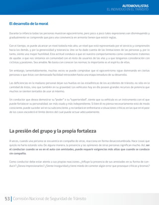 53 Comisión Nacional de Seguridad de Tránsito
El desarrollo de la moral
Durante la infancia todas las personas muestran egocentrismo, pero poco a poco tales expresiones van disminuyendo y
gradualmente se comprende que para una convivencia en armonía tienen que existir reglas.
Con el tiempo, se puede alcanzar un nivel todavía más alto, un nivel que está representado por el servicio y comprensión
hacia los demás, y por la generosidad y tolerancia. Uno se ha dado cuenta de las limitaciones de las personas y, por lo
tanto, siente una mayor humildad. Esta actitud conduce a que en nuestro comportamiento como conductores tratemos
de ayudar, a que nos sintamos en comunidad con el resto de usuarios de las vías y a que tengamos consideración con
ciclistas y peatones. Sea amable. No basta con conocer las normas; lo importante es el espíritu de ellas.
Sin embargo, lamentablemente, muchas veces se puede comprobar que el egocentrismo sigue dominando en ciertas
personas o que éstas con demasiada facilidad retroceden hasta una etapa inmadura de su desarrollo.
Las deficiencias en la madurez personal dejan sus huellas en las estadísticas de los accidentes de tránsito, no sólo en la
cantidad de éstos, sino que también en su gravedad. Los vehículos hoy en día poseen grandes recursos de potencia que
muchos se sienten tentados de usar al máximo.
Un conductor que desea demostrar su “poder” o su “superioridad”, siente que su vehículo es un instrumento con el que
puede fortalecer su personalidad, ser más osado y más independiente. Si bien él no piensa necesariamente esto de modo
consciente, puede suceder así en su subconsciente, y no tardará en enfrentarse a situaciones críticas en las que en el peor
de los casos excederá el límite dentro del cual puede actuar adecuadamente.
La presión del grupo y la propia fortaleza
A veces, cuando una persona se encuentra en compañía de otras, reacciona en forma desacostumbrada. Hace cosas que
quizás no haría estando sola. De alguna manera, la presencia y las opiniones de otras personas significan mucho. Así, ser
el conductor cuando se va en el auto con amistades, puede requerir exigencias más altas que cuando se conduce
sin compañía.
Como conductor debe estar atento a sus propias reacciones. ¿Influye la presencia de sus amistades en su forma de con-
ducir? ¿Desea impresionarles? ¿Siente inseguridad y tiene miedo de cometer algún error que provoque críticas y bromas?
AUTOMOVILISTAS
EL INDIVIDUO EN EL TRÁNSITO
 