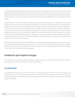 54 Comisión Nacional de Seguridad de Tránsito
La influencia del grupo puede ser altamente negativa y contribuir a que el conductor efectúe acciones imprevistas. Suele
hablarse de la presión del grupo, para aludir al proceso de influencia social de éste hacia las personas, que lo lleva a actuar
siguiendo los deseos del grupo. Esto no necesariamente es siempre negativo. También la presión del grupo puede tener
un efecto positivo si priman en él valores y principios de seguridad y de responsabilidad para con los demás usuarios de
las vías.
Algunas personas se someten con mayor facilidad que otras a la presión del grupo. Éstas se sienten por lo general muy
inseguras de sí mismas y tienen temor a “quedar en ridículo”. Por eso optan por seguir la pauta que marca el grupo. Otras
personas, en cambio, resisten mejor tal presión; poseen una mayor autonomía y voluntad para defender sus opiniones.
Si sus acompañantes o el grupo han ingerido alcohol, es probable que más de alguien exprese sus ideas en forma albo-
rotada, agresiva y más primitiva. ¿Será usted capaz de negarse a las exigencias del grupo de conducir a mayor velocidad,
acelerar violentamente y efectuar maniobras riesgosas? ¿O no podrá soportar que le tilden de miedoso si se niega a
transportar mayor cantidad de pasajeros que la que acepta su vehículo, o que se rían de su prudencia para conducir? La
recomendación para un grupo como éste debe ser: ¡Reflexionen y cambien de estilo! , o en el peor de los casos habrá que
darle a usted un consejo: ¡Cambie de grupo!
Ante muchos accidentes de tránsito cabría preguntarse, ¿en qué grado fue responsable el grupo de que ocurriera el acci-
dente? No obstante lo anterior, evidentemente la mayoría de los jóvenes muestran actitudes responsables y se influyen
mutuamente en forma positiva, y si aprenden y practican las reglas básicas de seguridad de tránsito que aquí se entregan,
con el tiempo serán conductores autónomos y seguros.
Conductas que implican riesgos
Investigaciones han concluido que existen conductas o variables, como las que se describen a continuación, que facilitan
que se produzcan accidentes de tránsito o situaciones conflictivas.
La impulsividad
La impulsividad, que significa que se “actúe sin pensar”, no previendo las consecuencias, es casi siempre negativa. Con
frecuencia lleva a acciones que hacen que se pierda el control del vehículo o se sorprenda a otros usuarios de la vía, con
el consiguiente riesgo de accidentes. Las acciones impulsivas son típicas de niños, quienes casi siempre suelen dar rienda
suelta a sus impulsos.
LIBRO DEL NUEVO CONDUCTOR
EL INDIVIDUO EN EL TRÁNSITO
 