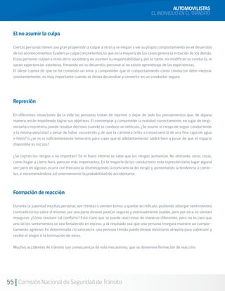55 Comisión Nacional de Seguridad de Tránsito
El no asumir la culpa
Ciertas personas tienen una gran propensión a culpar a otros y se niegan a ver su propio comportamiento en el desarrollo
de los acontecimientos. Evaden su culpa con pretextos, lo que en la mayoría de los casos genera la irritación de los demás.
Estas personas culpan a otros de lo sucedido y no asumen su responsabilidad y, por lo tanto, no modifican su conducta, ni
sacan experiencias valederas, frenando así su desarrollo personal al no existir aprendizaje de las experiencias.
El darse cuenta de que se ha cometido un error y comprender que el comportamiento como conductor debe mejorar
constantemente, es muy importante cuando se desea desarrollar y convertir en un conductor seguro.
Represión
En diferentes situaciones de la vida las personas tratan de reprimir o dejar de lado los pensamientos que, de alguna
manera, están impidiendo lograr sus objetivos. El contemplar y comprender la realidad correctamente, en lugar de tergi-
versarla o reprimirla, puede resultar decisivo cuando se conduce un vehículo. ¿Se asume el riesgo de seguir conduciendo
a la misma velocidad a pesar de haber oscurecido y de que la carretera brilla a consecuencia de una fina capa de agua
o hielo? o ¿se es lo suficientemente temerario para creer que el adelantamiento saldrá bien a pesar de que el espacio
disponible es escaso?
¿Se captan los riesgos o no importan? En el fuero interno se sabe que los riesgos aumentan. No obstante, otras cosas,
como llegar a cierta hora, parecen más importantes. En la mayoría de los conductores esta represión tiene lugar alguna
vez; pero en algunos ocurre con frecuencia, disminuyendo la consciencia del riesgo y aumentando la tendencia a correr-
los, e incrementándose así enormemente la probabilidad de accidentarse.
Formación de reacción
Durante la juventud muchas personas son tímidas o sienten temor a quedar en ridículo, pudiendo albergar sentimientos
contradictorios sobre sí mismas: por una parte desean parecer seguras y eventualmente osadas, pero por otra, se sienten
inseguras. ¿Cómo resolver tal conflicto? Está claro que se puede reaccionar de maneras diferentes, pero no es raro que
uno de los sentimientos se vea fortalecido en exceso, y el resultado sea que una persona insegura muestre un compor-
tamiento agresivo. En determinada circunstancia, una persona tímida puede desear mostrarse atrevida para sobresalir y
recibir el elogio o la estimación de otros.
Muchos accidentes de tránsito son consecuencia de este mecanismo, que se denomina formación de reacción.
AUTOMOVILISTAS
EL INDIVIDUO EN EL TRÁNSITO
 