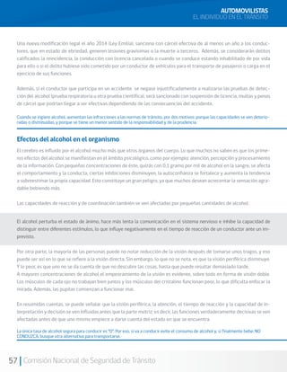 57 Comisión Nacional de Seguridad de Tránsito
AUTOMOVILISTAS
EL INDIVIDUO EN EL TRÁNSITO
Efectos del alcohol en el organismo
El cerebro es influido por el alcohol mucho más que otros órganos del cuerpo. Lo que muchos no saben es que los prime-
ros efectos del alcohol se manifiestan en el ámbito psicológico, como por ejemplo: atención, percepción y procesamiento
de la información. Con pequeñas concentraciones de éste, quizás con 0,1 gramo por mil de alcohol en la sangre, se afecta
el comportamiento y la conducta, ciertas inhibiciones disminuyen, la autoconfianza se fortalece y aumenta la tendencia
a sobreestimar la propia capacidad. Esto constituye un gran peligro, ya que muchos desean acrecentar la sensación agra-
dable bebiendo más.
Las capacidades de reacción y de coordinación también se ven afectadas por pequeñas cantidades de alcohol.
El alcohol perturba el estado de ánimo, hace más lenta la comunicación en el sistema nervioso e inhibe la capacidad de
distinguir entre diferentes estímulos, lo que influye negativamente en el tiempo de reacción de un conductor ante un im-
previsto.
Por otra parte, la mayoría de las personas puede no notar reducción de la visión después de tomarse unos tragos, y eso
puede ser así en lo que se refiere a la visión directa. Sin embargo, lo que no se nota, es que la visión periférica disminuye.
Y lo peor, es que uno no se da cuenta de que no descubre las cosas, hasta que puede resultar demasiado tarde.
A mayores concentraciones de alcohol el empeoramiento de la visión es evidente, sobre todo en forma de visión doble.
Los músculos de cada ojo no trabajan bien juntos y los músculos del cristalino funcionan peor, lo que dificulta enfocar la
mirada. Además, las pupilas comienzan a funcionar mal.
En resumidas cuentas, se puede señalar que la visión periférica, la atención, el tiempo de reacción y la capacidad de in-
terpretación y decisión se ven influidas antes que la parte motriz; es decir, las funciones verdaderamente decisivas se ven
afectadas antes de que uno mismo empiece a darse cuenta del estado en que se encuentra.
La única tasa de alcohol segura para conducir es “0”. Por eso, si va a conducir evite el consumo de alcohol y, si finalmente bebe, NO
CONDUZCA, busque otra alternativa para transportarse.
Cuando se ingiere alcohol, aumentan las infracciones a las normas de tránsito, por dos motivos: porque las capacidades se ven deterio-
radas o disminuidas, y porque se tiene un menor sentido de la responsabilidad y de la prudencia.
Una nueva modificación legal el año 2014 (Ley Emilia), sanciona con cárcel efectiva de al menos un año a los conduc-
tores, que en estado de ebriedad, generen lesiones gravísimas o la muerte a terceros. Además, se considerarán delitos
calificados la reincidencia, la conducción con licencia cancelada o cuando se conduce estando inhabilitado de por vida
para ello o si el delito hubiese sido cometido por un conductor de vehículos para el transporte de pasajeros o carga en el
ejercicio de sus funciones.
Además, si el conductor que participa en un accidente se negase injustificadamente a realizarse las pruebas de detec-
ción del alcohol (prueba respiratoria u otra prueba científica), será sancionado con suspensión de licencia, multas y penas
de cárcel que podrían llegar a ser efectivas dependiendo de las consecuencias del accidente.
 