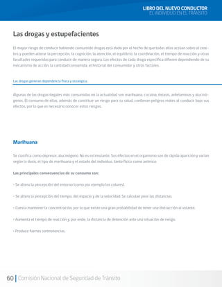 60 Comisión Nacional de Seguridad de Tránsito
Las drogas y estupefacientes
El mayor riesgo de conducir habiendo consumido drogas está dado por el hecho de que todas ellas actúan sobre el cere-
bro y pueden alterar la percepción, la cognición, la atención, el equilibrio, la coordinación, el tiempo de reacción y otras
facultades requeridas para conducir de manera segura. Los efectos de cada droga específica difieren dependiendo de su
mecanismo de acción, la cantidad consumida, el historial del consumidor y otros factores.
Las drogas generan dependencia física y sicológica.
Algunas de las drogas ilegales más consumidas en la actualidad son marihuana, cocaína, éxtasis, anfetaminas y alucinó-
genos. El consumo de ellas, además de constituir un riesgo para su salud, conllevan peligros reales al conducir bajo sus
efectos, por lo que es necesario conocer estos riesgos.
Marihuana
Se clasifica como depresor, alucinógeno. No es estimulante. Sus efectos en el organismo son de rápida aparición y varían
según la dosis, el tipo de marihuana y el estado del individuo, tanto físico como anímico.
Las principales consecuencias de su consumo son:
• Se altera la percepción del entorno (como por ejemplo los colores).
• Se altera la percepción del tiempo, del espacio y de la velocidad. Se calculan peor las distancias.
• Cuesta mantener la concentración, por lo que existe una gran probabilidad de tener una distracción al volante.
• Aumenta el tiempo de reacción y, por ende, la distancia de detención ante una situación de riesgo.
• Produce fuertes somnolencias.
LIBRO DEL NUEVO CONDUCTOR
EL INDIVIDUO EN EL TRÁNSITO
 