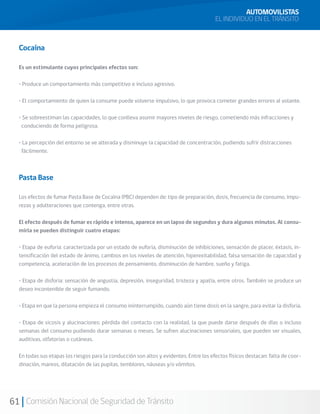 61 Comisión Nacional de Seguridad de Tránsito
Cocaína
Es un estimulante cuyos principales efectos son:
• Produce un comportamiento más competitivo e incluso agresivo.
• El comportamiento de quien la consume puede volverse impulsivo, lo que provoca cometer grandes errores al volante.
• Se sobreestiman las capacidades, lo que conlleva asumir mayores niveles de riesgo, cometiendo más infracciones y
conduciendo de forma peligrosa.
• La percepción del entorno se ve alterada y disminuye la capacidad de concentración, pudiendo sufrir distracciones
fácilmente.
Pasta Base
Los efectos de fumar Pasta Base de Cocaína (PBC) dependen de: tipo de preparación, dosis, frecuencia de consumo, impu-
rezas y adulteraciones que contenga, entre otras.
El efecto después de fumar es rápido e intenso, aparece en un lapso de segundos y dura algunos minutos. Al consu-
mirla se pueden distinguir cuatro etapas:
• Etapa de euforia: caracterizada por un estado de euforia, disminución de inhibiciones, sensación de placer, éxtasis, in-
tensificación del estado de ánimo, cambios en los niveles de atención, hiperexitabilidad, falsa sensación de capacidad y
competencia, aceleración de los procesos de pensamiento, disminución de hambre, sueño y fatiga.
• Etapa de disforia: sensación de angustia, depresión, inseguridad, tristeza y apatía, entre otros. También se produce un
deseo incontenible de seguir fumando.
• Etapa en que la persona empieza el consumo ininterrumpido, cuando aún tiene dosis en la sangre, para evitar la disforia.
• Etapa de sicosis y alucinaciones: pérdida del contacto con la realidad, la que puede darse después de días o incluso
semanas del consumo pudiendo durar semanas o meses. Se sufren alucinaciones sensoriales, que pueden ser visuales,
auditivas, olfatorias o cutáneas.
En todas sus etapas los riesgos para la conducción son altos y evidentes. Entre los efectos físicos destacan: falta de coor-
dinación, mareos, dilatación de las pupilas, temblores, náuseas y/o vómitos.
AUTOMOVILISTAS
EL INDIVIDUO EN EL TRÁNSITO
 