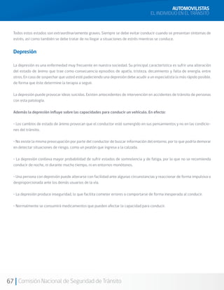 67 Comisión Nacional de Seguridad de Tránsito
AUTOMOVILISTAS
EL INDIVIDUO EN EL TRÁNSITO
Todos estos estados son extraordinariamente graves. Siempre se debe evitar conducir cuando se presentan síntomas de
estrés, así como también se debe tratar de no llegar a situaciones de estrés mientras se conduce.
Depresión
La depresión es una enfermedad muy frecuente en nuestra sociedad. Su principal característica es sufrir una alteración
del estado de ánimo que trae como consecuencia episodios de apatía, tristeza, decaimiento y falta de energía, entre
otros. En caso de sospechar que usted esté padeciendo una depresión debe acudir a un especialista lo más rápido posible,
de forma que éste determine la terapia a seguir.
La depresión puede provocar ideas suicidas. Existen antecedentes de intervención en accidentes de tránsito de personas
con esta patología.
Además la depresión influye sobre las capacidades para conducir un vehículo. En efecto:
• Los cambios de estado de ánimo provocan que el conductor esté sumergido en sus pensamientos y no en las condicio-
nes del tránsito.
• No existe la misma preocupación por parte del conductor de buscar información del entorno, por lo que podría demorar
en detectar situaciones de riesgo, como un peatón que ingresa a la calzada.
• La depresión conlleva mayor probabilidad de sufrir estados de somnolencia y de fatiga, por lo que no se recomienda
conducir de noche, ni durante mucho tiempo, ni en entornos monótonos.
• Una persona con depresión puede alterarse con facilidad ante algunas circunstancias y reaccionar de forma impulsiva o
desproporcionada ante los demás usuarios de la vía.
• La depresión produce inseguridad, lo que facilita cometer errores o comportarse de forma inesperada al conducir.
• Normalmente se consumirá medicamentos que pueden afectar la capacidad para conducir.
 