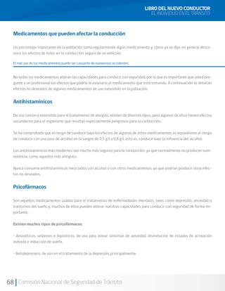 68 Comisión Nacional de Seguridad de Tránsito
Medicamentos que pueden afectar la conducción
Un porcentaje importante de la población toma regularmente algún medicamento y, como ya se dijo, en general desco-
noce los efectos de éstos en la conducción segura de un vehículo.
El mal uso de los medicamentos puede ser causante de numerosos accidentes.
No todos los medicamentos alteran las capacidades para conducir con seguridad, por lo que es importante que usted pre-
gunte a un profesional los efectos que podría ocasionarle el medicamento que está tomando. A continuación se detallan
efectos no deseados de algunos medicamentos de uso extendido en la población.
Antihistamínicos
De uso común y extendido para el tratamiento de alergias, existen de diversos tipos, pero algunos de ellos tienen efectos
secundarios para el organismo que resultan especialmente peligrosos para la conducción.
Se ha comprobado que el riesgo de conducir bajo los efectos de algunos de estos medicamentos es equivalente al riesgo
de conducir con una tasa de alcohol en la sangre de 0,5 g/l a 0,8 g/l, esto es, conducir bajo la influencia del alcohol.
Los antihistamínicos más modernos son mucho más seguros para la conducción, ya que normalmente no producen som-
nolencia, como aquellos más antiguos.
Nunca consuma antihistamínicos mezclados con alcohol o con otros medicamentos, ya que podrían producir otros efec-
tos no deseados.
Psicofármacos
Son aquellos medicamentos usados para el tratamiento de enfermedades mentales, tales como depresión, ansiedad o
trastornos del sueño y, muchos de ellos pueden alterar nuestras capacidades para conducir con seguridad de forma im-
portante.
Existen muchos tipos de psicofármacos:
• Ansiolíticos, sedantes e hipnóticos, de uso para aliviar síntomas de ansiedad, disminución de estados de activación
elevada e inducción de sueño.
• Antidepresivos, de uso en el tratamiento de la depresión, principalmente.
LIBRO DEL NUEVO CONDUCTOR
EL INDIVIDUO EN EL TRÁNSITO
 