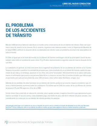 7 Comisión Nacional de Seguridad de Tránsito
EL PROBLEMA
DE LOS ACCIDENTES
DE TRÁNSITO
Más de 3.000 personas fallecen cada día en el mundo como consecuencia de los accidentes de tránsito. Éstos son la pri-
mera causa de muerte en los jóvenes. Por lo anterior, organizaciones internacionales, como la Organización Mundial de
la Salud (OMS), califican la situación de los accidentados de tránsito como un problema prioritario de salud pública en
todo el mundo.
En Chile, al igual que en el resto del mundo, los accidentes de tránsito constituyen una de las principales causas de mor-
talidad, sobre todo en la población joven, entre 15 y 29 años, representando la segunda causa de muerte después de los
suicidios.
La ciudadanía, en general, no está consciente de la magnitud del problema de los accidentes de tránsito en el mundo.
Tampoco es posible cuantificar la cantidad de personas que, como resultado de un accidente de tránsito, queda discapa-
citada de por vida y, sin embargo, aparecen en las cifras sólo como “lesionados”. Adicionalmente no se valora adecuada-
mente el sufrimiento que provoca una persona fallecida en su entorno cercano. Pero sí existen estudios que indican que,
en promedio, por cada persona fallecida, unas 100 cercanas a ellas sufren dolor (familiares, amigos, etc.).
Además de las pérdidas de vidas humanas, los accidentes de tránsito producen un enorme impacto económico que, di-
recta o indirectamente asumimos todos los ciudadanos. Se estima que en Chile los costos de los accidentes de tránsito
alcanzan el 2% del PIB según las cifras de la OMS.
Si este dinero fuera invertido en educación, vivienda, salud, ayudas sociales, imagine el beneficio que representaría para
nuestra sociedad. Si saca la cuenta, cada ciudadano paga una media de poco más de 6 millones de pesos anuales, sólo
considerando los costos por los accidentes de tránsito posibles de valorizar.
¿Ha pensado usted que si un conductor no usa su cinturón, no usa el casco o, maneja en estado de ebriedad, no es sólo una “decisión
personal”? Si ese conductor sufre un accidente nos afecta a todos, ya que todos pagamos directa o indirectamente su decisión.
LIBRO DEL NUEVO CONDUCTOR
EL PROBLEMA DE LOS ACCIDENTES DE TRÁNSITO
 