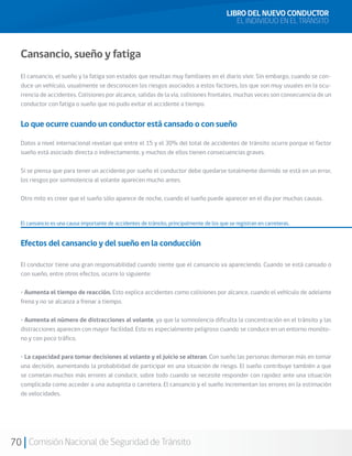 70 Comisión Nacional de Seguridad de Tránsito
Cansancio, sueño y fatiga
El cansancio, el sueño y la fatiga son estados que resultan muy familiares en el diario vivir. Sin embargo, cuando se con-
duce un vehículo, usualmente se desconocen los riesgos asociados a estos factores, los que son muy usuales en la ocu-
rrencia de accidentes. Colisiones por alcance, salidas de la vía, colisiones frontales, muchas veces son consecuencia de un
conductor con fatiga o sueño que no pudo evitar el accidente a tiempo.
Lo que ocurre cuando un conductor está cansado o con sueño
Datos a nivel internacional revelan que entre el 15 y el 30% del total de accidentes de tránsito ocurre porque el factor
sueño está asociado directa o indirectamente, y muchos de ellos tienen consecuencias graves.
Si se piensa que para tener un accidente por sueño el conductor debe quedarse totalmente dormido se está en un error,
los riesgos por somnolencia al volante aparecen mucho antes.
Otro mito es creer que el sueño sólo aparece de noche, cuando el sueño puede aparecer en el día por muchas causas.
El cansancio es una causa importante de accidentes de tránsito, principalmente de los que se registran en carreteras.
Efectos del cansancio y del sueño en la conducción
El conductor tiene una gran responsabilidad cuando siente que el cansancio va apareciendo. Cuando se está cansado o
con sueño, entre otros efectos, ocurre lo siguiente:
• Aumenta el tiempo de reacción. Esto explica accidentes como colisiones por alcance, cuando el vehículo de adelante
frena y no se alcanza a frenar a tiempo.
• Aumenta el número de distracciones al volante, ya que la somnolencia dificulta la concentración en el tránsito y las
distracciones aparecen con mayor facilidad. Esto es especialmente peligroso cuando se conduce en un entorno monóto-
no y con poco tráfico.
• La capacidad para tomar decisiones al volante y el juicio se alteran. Con sueño las personas demoran más en tomar
una decisión, aumentando la probabilidad de participar en una situación de riesgo. El sueño contribuye también a que
se cometan muchos más errores al conducir, sobre todo cuando se necesite responder con rapidez ante una situación
complicada como acceder a una autopista o carretera. El cansancio y el sueño incrementan los errores en la estimación
de velocidades.
LIBRO DEL NUEVO CONDUCTOR
EL INDIVIDUO EN EL TRÁNSITO
 
