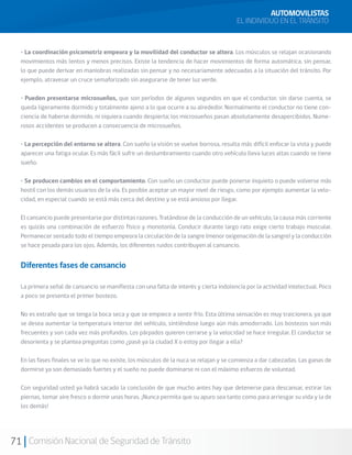 71 Comisión Nacional de Seguridad de Tránsito
• La coordinación psicomotriz empeora y la movilidad del conductor se altera. Los músculos se relajan ocasionando
movimientos más lentos y menos precisos. Existe la tendencia de hacer movimientos de forma automática, sin pensar,
lo que puede derivar en maniobras realizadas sin pensar y no necesariamente adecuadas a la situación del tránsito. Por
ejemplo, atravesar un cruce semaforizado sin asegurarse de tener luz verde.
• Pueden presentarse microsueños, que son períodos de algunos segundos en que el conductor, sin darse cuenta, se
queda ligeramente dormido y totalmente ajeno a lo que ocurre a su alrededor. Normalmente el conductor no tiene con-
ciencia de haberse dormido, ni siquiera cuando despierta; los microsueños pasan absolutamente desapercibidos. Nume-
rosos accidentes se producen a consecuencia de microsueños.
• La percepción del entorno se altera. Con sueño la visión se vuelve borrosa, resulta más difícil enfocar la vista y puede
aparecer una fatiga ocular. Es más fácil sufrir un deslumbramiento cuando otro vehículo lleva luces altas cuando se tiene
sueño.
• Se producen cambios en el comportamiento. Con sueño un conductor puede ponerse inquieto o puede volverse más
hostil con los demás usuarios de la vía. Es posible aceptar un mayor nivel de riesgo, como por ejemplo aumentar la velo-
cidad, en especial cuando se está más cerca del destino y se está ansioso por llegar.
El cansancio puede presentarse por distintas razones. Tratándose de la conducción de un vehículo, la causa más corriente
es quizás una combinación de esfuerzo físico y monotonía. Conducir durante largo rato exige cierto trabajo muscular.
Permanecer sentado todo el tiempo empeora la circulación de la sangre (menor oxigenación de la sangre) y la conducción
se hace pesada para los ojos. Además, los diferentes ruidos contribuyen al cansancio.
Diferentes fases de cansancio
La primera señal de cansancio se manifiesta con una falta de interés y cierta indolencia por la actividad intelectual. Poco
a poco se presenta el primer bostezo.
No es extraño que se tenga la boca seca y que se empiece a sentir frío. Esta última sensación es muy traicionera, ya que
se desea aumentar la temperatura interior del vehículo, sintiéndose luego aún más amodorrado. Los bostezos son más
frecuentes y son cada vez más profundos. Los párpados quieren cerrarse y la velocidad se hace irregular. El conductor se
desorienta y se plantea preguntas como ¿pasé ya la ciudad X o estoy por llegar a ella?
En las fases finales se ve lo que no existe, los músculos de la nuca se relajan y se comienza a dar cabezadas. Las ganas de
dormirse ya son demasiado fuertes y el sueño no puede dominarse ni con el máximo esfuerzo de voluntad.
Con seguridad usted ya habrá sacado la conclusión de que mucho antes hay que detenerse para descansar, estirar las
piernas, tomar aire fresco o dormir unas horas. ¡Nunca permita que su apuro sea tanto como para arriesgar su vida y la de
los demás!
AUTOMOVILISTAS
EL INDIVIDUO EN EL TRÁNSITO
 