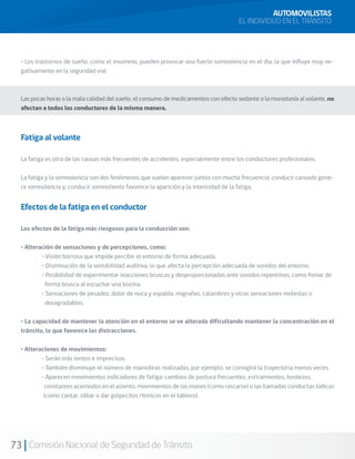 73 Comisión Nacional de Seguridad de Tránsito
• Los trastornos de sueño, como el insomnio, pueden provocar una fuerte somnolencia en el día, la que influye muy ne-
gativamente en la seguridad vial.
Las pocas horas o la mala calidad del sueño, el consumo de medicamentos con efecto sedante o la monotonía al volante, no
afectan a todos los conductores de la misma manera.
Fatiga al volante
La fatiga es otra de las causas más frecuentes de accidentes, especialmente entre los conductores profesionales.
La fatiga y la somnolencia son dos fenómenos que suelen aparecer juntos con mucha frecuencia: conducir cansado gene-
ra somnolencia y, conducir somnoliento favorece la aparición y la intensidad de la fatiga.
Efectos de la fatiga en el conductor
Los efectos de la fatiga más riesgosos para la conducción son:
• Alteración de sensaciones y de percepciones, como:
	 • Visión borrosa que impide percibir el entorno de forma adecuada.
	 • Disminución de la sensibilidad auditiva, lo que afecta la percepción adecuada de sonidos del entorno.
	 • Posibilidad de experimentar reacciones bruscas y desproporcionadas ante sonidos repentinos, como frenar de
forma brusca al escuchar una bocina.
	 • Sensaciones de pesadez, dolor de nuca y espalda, migrañas, calambres y otras sensaciones molestas o
desagradables.
• La capacidad de mantener la atención en el entorno se ve alterada dificultando mantener la concentración en el
tránsito, lo que favorece las distracciones.
• Alteraciones de movimientos:
	 • Serán más lentos e imprecisos.
	 • También disminuye el número de maniobras realizadas, por ejemplo, se corregirá la trayectoria menos veces.
	 • Aparecen movimientos indicadores de fatiga: cambios de postura frecuentes, estiramientos, bostezos, 			
constantes acomodos en el asiento, movimientos de las manos (como rascarse) o las llamadas conductas lúdicas
(como cantar, silbar o dar golpecitos rítmicos en el tablero).
AUTOMOVILISTAS
EL INDIVIDUO EN EL TRÁNSITO
 