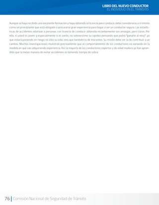 76 Comisión Nacional de Seguridad de Tránsito
Aunque se haya recibido una excelente formación y haya obtenido la licencia para conducir, debe considerarse a sí mismo
como un principiante que está obligado a procurarse gran experiencia para llegar a ser un conductor seguro. Las estadís-
ticas de accidentes relativas a personas con licencia de conducir obtenida recientemente son amargas, pero claras. Por
ello, si usted es joven, y especialmente si es varón, no sobreestime su rapidez pensando que podrá “ganarle al reloj”, ya
que estará poniendo en riesgo no sólo su vida, sino que también la de inocentes. Su misión debe ser la de contribuir a un
cambio. Muchas investigaciones muestran precisamente que el comportamiento de los conductores va variando en la
medida en que van adquiriendo experiencia. Así, la mayoría de los conductores expertos y de edad madura ya han apren-
dido que la mejor manera de evitar accidentes es teniendo tiempo de sobra.
LIBRO DEL NUEVO CONDUCTOR
EL INDIVIDUO EN EL TRÁNSITO
 