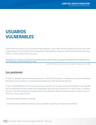 78 Comisión Nacional de Seguridad de Tránsito
LIBRO DEL NUEVO CONDUCTOR
USUARIOS VULNERABLES
USUARIOS
VULNERABLES
Si bien todos los usuarios de las vías públicas están propensos a sufrir algún tipo de accidente de tránsito, hay ciertos
usuarios que son más vulnerables. Éstos corresponden a niños y peatones en general –particularmente personas ancianas
o ebrias-, ciclistas, motociclistas, entre otros.
Los peatones, los ciclistas y los conductores de vehículos de motor de dos ruedas y sus pasajeros representan casi la mitad de las vícti-
mas mortales por causa del tránsito en el mundo.
Los peatones
En Chile, los atropellos representan aproximadamente el 15% de los accidentes, sin embargo, las personas atropelladas
fallecidas en estos accidentes corresponden aproximadamente al 40% del total de fallecidos.
La alta accidentabilidad de estos usuarios de las vías se relaciona con su mayor zona de incertidumbre, lo que significa
que los movimientos de ellos resultan más impredecibles que los de otros usuarios de las vías. Por ello, un conductor
encuentra más difícil anticiparse al comportamiento de los peatones. Además los peatones suelen cometer muchas in-
fracciones, entre las que destacan:
- Descender sorpresivamente a la calzada.
- Cruzar de manera indebida. No utilizar los pasos peatonales o pasarelas o no respetar los semáforos.
Fuente: Informe sobre la situación mundial de la seguridad vial, OMS
 