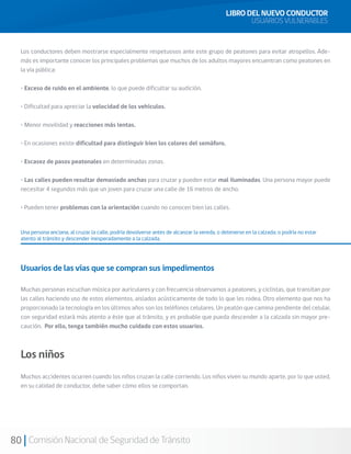 80 Comisión Nacional de Seguridad de Tránsito
LIBRO DEL NUEVO CONDUCTOR
USUARIOS VULNERABLES
Los conductores deben mostrarse especialmente respetuosos ante este grupo de peatones para evitar atropellos. Ade-
más es importante conocer los principales problemas que muchos de los adultos mayores encuentran como peatones en
la vía pública:
• Exceso de ruido en el ambiente, lo que puede dificultar su audición.
• Dificultad para apreciar la velocidad de los vehículos.
• Menor movilidad y reacciones más lentas.
• En ocasiones existe dificultad para distinguir bien los colores del semáforo.
• Escasez de pasos peatonales en determinadas zonas.
• Las calles pueden resultar demasiado anchas para cruzar y pueden estar mal iluminadas. Una persona mayor puede
necesitar 4 segundos más que un joven para cruzar una calle de 16 metros de ancho.
• Pueden tener problemas con la orientación cuando no conocen bien las calles.
Una persona anciana, al cruzar la calle, podría devolverse antes de alcanzar la vereda, o detenerse en la calzada; o podría no estar
atento al tránsito y descender inesperadamente a la calzada.
Usuarios de las vías que se compran sus impedimentos
Muchas personas escuchan música por auriculares y con frecuencia observamos a peatones, y ciclistas, que transitan por
las calles haciendo uso de estos elementos, aislados acústicamente de todo lo que les rodea. Otro elemento que nos ha
proporcionado la tecnología en los últimos años son los teléfonos celulares. Un peatón que camina pendiente del celular,
con seguridad estará más atento a éste que al tránsito, y es probable que pueda descender a la calzada sin mayor pre-
caución. Por ello, tenga también mucho cuidado con estos usuarios.
Los niños
Muchos accidentes ocurren cuando los niños cruzan la calle corriendo. Los niños viven su mundo aparte, por lo que usted,
en su calidad de conductor, debe saber cómo ellos se comportan.
 