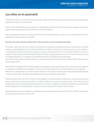 82 Comisión Nacional de Seguridad de Tránsito
Los niños en el automóvil
Cuando lleve niños en su vehículo enfrentará grandes exigencias. Puede resultar muy pesado tener que escucharles jugar
o pelearse cuando se va conduciendo.
Por ello, debe estimularlos para que viajen con tranquilidad, y no olvide utilizar en las puertas los seguros de niños, que
impiden que éstas puedan ser abiertas desde el interior del vehículo.
Debe acostumbralos desde muy temprana edad a viajar firmemente sujetos y trate de ser en todo momento un buen
ejemplo. Ellos siempre imitan a sus padres.
Estimule a los niños cuando se porten bien. Todos necesitan a veces una palabra de elogio.
El traslado seguro de niños en un vehículo motorizado es un desafío y una obligación para el conductor de un vehículo
siendo su responsabilidad el uso de Sistemas de Retención Infantil al momento de transportar a niños en un automóvil.
Los siniestros de tránsito son una de las principales causas de muerte prematura en niños en países de América Latina y El
Caribe. En Chile, durante la última década, fallecieron 760 niños y adolescentes menores de 12 años, 49% de ellos murió
en calidad de pasajero de un vehículo en accidentes de tránsito y 49.500 resultaron lesionados.
Para disminuir los riesgos de daños y lesiones, es necesario utilizar Sistemas de Retención Infantil (SRI), adecuados para
su peso, talla y edad.
Desde 2006, el traslado de niños en SRI es obligatorio. Sin embargo, a partir de marzo de 2016, se aumentaron las exigencias.
Se estableció la prohibición del traslado de menores de 12 años de edad en los asientos delanteros de los vehículos,
debiendo ser transportados en el asiento trasero (excepto en vehículos de cabina simple), utilizando algún SRI adecuado
a su peso, talla y edad, o el cinturón de seguridad si éste ya les queda bien posicionado.
Asimismo, desde marzo de 2017 la Ley de Tránsito obliga a los automovilistas a transportar a los menores de hasta 8
años inclusive (es decir, hasta que cumplan los 9 años de edad), o de una estatura menor o igual a 135 centímetros y 33
kilogramos de peso, en Sistemas de Retención Infantil. Lo anterior, es exigible a los vehículos particulares, exceptuándose
de esta obligación al transporte público, transporte escolar y vehículos de similares características.
El incumplimiento de estas medidas es sancionado como una falta gravísima y la multa es de 1,5 a 3 UTM y la suspensión
de la licencia de conductor de 5 a 45 días.
LIBRO DEL NUEVO CONDUCTOR
USUARIOS VULNERABLES
 