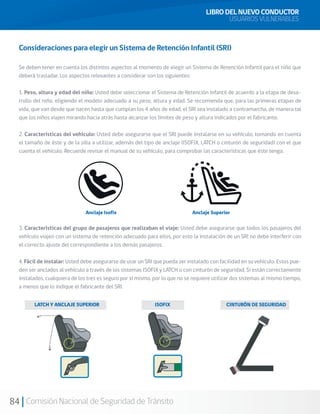 84 Comisión Nacional de Seguridad de Tránsito
Consideraciones para elegir un Sistema de Retención Infantil (SRI)
Se deben tener en cuenta los distintos aspectos al momento de elegir un Sistema de Retención Infantil para el niño que
deberá trasladar. Los aspectos relevantes a considerar son los siguientes:
1. Peso, altura y edad del niño: Usted debe seleccionar el Sistema de Retención Infantil de acuerdo a la etapa de desa-
rrollo del niño, eligiendo el modelo adecuado a su peso, altura y edad. Se recomienda que, para las primeras etapas de
vida, que van desde que nacen hasta que cumplan los 4 años de edad, el SRI sea instalado a contramarcha, de manera tal
que los niños viajen mirando hacia atrás hasta alcanzar los límites de peso y altura indicados por el fabricante.
2. Características del vehículo: Usted debe asegurarse que el SRI puede instalarse en su vehículo, tomando en cuenta
el tamaño de éste y de la silla a utilizar, además del tipo de anclaje (ISOFIX, LATCH o cinturón de seguridad) con el que
cuenta el vehículo. Recuerde revisar el manual de su vehículo, para comprobar las características que éste tenga.
Anclaje Isofix Anclaje Superior
3. Características del grupo de pasajeros que realizaban el viaje: Usted debe asegurarse que todos los pasajeros del
vehículo viajen con un sistema de retención adecuado para ellos, por esto la instalación de un SRI no debe interferir con
el correcto ajuste del correspondiente a los demás pasajeros.
4. Fácil de instalar: Usted debe asegurarse de usar un SRI que pueda ser instalado con facilidad en su vehículo. Estos pue-
den ser anclados al vehículo a través de los sistemas ISOFIX y LATCH o con cinturón de seguridad. Si están correctamente
instalados, cualquiera de los tres es seguro por sí mismo, por lo que no se requiere utilizar dos sistemas al mismo tiempo,
a menos que lo indique el fabricante del SRI.
LATCH Y ANCLAJE SUPERIOR ISOFIX CINTURÓN DE SEGURIDAD
LIBRO DEL NUEVO CONDUCTOR
USUARIOS VULNERABLES
 