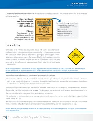 85 Comisión Nacional de Seguridad de Tránsito
5. Que cumpla con normas reconocidas: Usted debe asegurarse que el SRI a utilizar esté certificado, de acuerdo a la
normativa vigente.
Los ciclistas
La bicicleta es un vehículo más en las vías, el cual está siendo cada vez más uti-
lizado en nuestro país como medio de transporte. Los ciclistas, como cualquier
otro conductor, deben conocer la normativa que rige el tránsito, pero lamen-
tablemente ello ocurre con poca frecuencia. Muchos ciclistas desconocen las
normas y actúan asumiendo riesgos, por lo que usted como conductor, debe
demostrarse desconfiado ante la presencia de ellos y, si es necesario, renunciar
a sus derechos.
Las lesiones sufridas en la cabeza son las de mayor importancia en caso de atropello a un ciclista. El uso del casco reduce hasta tres
veces la probabilidad de sufrir ese tipo de lesiones. Desafortunadamente, son muchos los ciclistas que no utilizan casco.
Precauciones que debe tener en cuenta ante la presencia de ciclistas:
• Al pasar con su vehículo cerca de un ciclista, la normativa indica que debe dejar un espacio lateral suficiente –a lo menos
1,5 m-, ya que éste podría desviarse o tambalear. Ello puede ocurrir con mayor probabilidad cuando existe viento fuerte
o en subidas a causa del mayor esfuerzo desarrollado al pedalear.
• Ante la proximidad de un ciclista en la acera, esté preparado para detenerse, podría ingresar sorpresivamente a la calzada.
•Noseconfíesiunciclistanoseñalizaquevaavirar.Cuandovayatrasunodeellosestéespecialmenteatentoantesdeloscruces.
• Recuerde que los ciclistas en general, no tienen espejos retrovisores.
• No adelante a un ciclista antes o en un cruce, y especialmente si usted va a virar a la derecha. Espere a que éste haya
pasado la intersección.
• Recuerde que un ciclista también puede utilizar un cruce peatonal para cruzar una intersección, siempre y cuando atra-
viese a velocidad reducida, respetando siempre la prioridad del peatón y solo si el flujo peatonal es bajo.
Durante la noche, sea especialmente cuidadoso en sectores de frecuentes ciclistas. No siempre éstos circulan con luces que permitan
verlos oportunamente.
AUTOMOVILISTAS
USUARIOS VULNERABLES
 