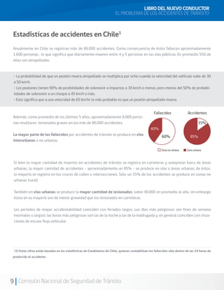 9 Comisión Nacional de Seguridad de Tránsito
Además, como promedio de los últimos 5 años, aproximadamente 8.000 perso-
nas resultaron lesionadas graves en los más de 86.000 accidentes.
La mayor parte de los fallecidos por accidentes de tránsito se produce en vías
interurbanas o no urbanas.
LIBRO DEL NUEVO CONDUCTOR
EL PROBLEMA DE LOS ACCIDENTES DE TRÁNSITO
Estadísticas de accidentes en Chile1
Anualmente en Chile se registran más de 86.000 accidentes. Como consecuencia de éstos fallecen aproximadamente
1.600 personas , lo que significa que diariamente mueren entre 4 y 5 personas en las vías públicas. En promedio 550 de
ellas son atropelladas.
(1) Estas cifras están basadas en las estadísticas de Carabineros de Chile, quienes contabilizan los fallecidos sólo dentro de las 24 horas de
producido el accidente.
• La probabilidad de que un peatón muera atropellado se multiplica por ocho cuando la velocidad del vehículo sube de 30
a 50 km/h.
• Los peatones tienen 90% de posibilidades de sobrevivir a impactos a 30 km/h o menos, pero menos del 50% de probabi-
lidades de sobrevivir a un choque a 45 km/h o más.
• Esto significa que a una velocidad de 65 km/hr lo más probable es que un peatón atropellado muera.
Si bien la mayor cantidad de muertos en accidentes de tránsito se registra en carreteras y autopistas fuera de áreas
urbanas, la mayor cantidad de accidentes – aproximadamente un 85% - se produce en vías o áreas urbanas; de éstos,
la mayoría se registra en los cruces de calles o intersecciones. Sólo un 15% de los accidentes se produce en zonas no
urbanas (rural).
También en vías urbanas se produce la mayor cantidad de lesionados, sobre 40.000 en promedio al año, sin embargo
éstos en su mayoría son de menor gravedad que los lesionados en carreteras.
Los períodos de mayor accidentabilidad coinciden con feriados largos. Los días más peligrosos son fines de semana
(normales o largos), las horas más peligrosas son las de la noche y las de la madrugada y, en general coinciden con situa-
ciones de escaso flujo vehicular.
15%
85%
 