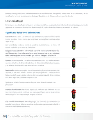90 Comisión Nacional de Seguridad de Tránsito
AUTOMOVILISTAS
NORMAS DE CIRCULACIÓN
Puede que en alguna ocasión usted enfrente más de una instrucción, por ejemplo, la indicación de un carabinero y de un
semáforo. En tal caso, las indicaciones dadas por Carabineros de Chile prevalecen sobre las demás.
Los semáforos
En los cruces con altos flujos vehiculares se instalan semáforos para regular la circulación de los vehículos y aumentar la
seguridad de los mismos. No obstante, en estas intersecciones tienen lugar muchos accidentes de tránsito.
Significado de las luces del semáforo
Luz verde: Indica paso. Los vehículos que la enfrentan pueden continuar en el
mismo sentido o virar, a menos que en el lugar una señal de tránsito prohíba
algún viraje.
Aún teniendo luz verde, no avance si pasado el cruce no tiene a lo menos 10
metros expeditos en su pista de circulación.
Los peatones que también enfrentan la luz verde tienen prioridad para cru-
zar. Si usted va a virar, debe cederles el paso. Recuerde que en un cruce pea-
tonal también puede haber ciclistas que utilicen este paso para cruzar.
Luz roja: Indica detención. Los vehículos que enfrentan luz roja deben detener-
se antes de la línea de detención o la línea de detención adelantada, en su caso,
y no deberán avanzar hasta que se encienda la luz verde.
Luz amarilla: Indica prevención. Los vehículos deben detenerse antes de entrar
al cruce, ya que la luz amarilla advierte que la roja aparecerá a continuación. Si
la luz amarilla le sorprende tan próximo al cruce que ya no puede detenerse con
suficiente seguridad, continúe con precaución.
Igualmente, si la luz le sorprende en el cruce, usted deberá continuar con
precaución.
Luz roja intermitente: Indica ceda el paso. Los vehículos que enfrenten una luz
roja intermitente podrán continuar una vez que verifiquen que no se aproximan
vehículos por la otra vía que hagan riesgoso el cruzar.
Luz amarilla intermitente Advierte peligro. Los vehículos que enfrenten luz
amarilla intermitente deberán aproximarse al cruce a una velocidad reducida y
continuar con la debida precaución.
 