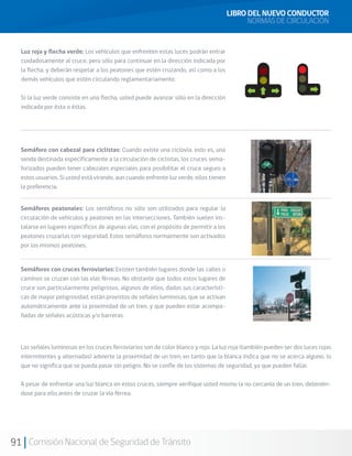 91 Comisión Nacional de Seguridad de Tránsito
LIBRO DEL NUEVO CONDUCTOR
NORMAS DE CIRCULACIÓN
Semáforo con cabezal para ciclistas: Cuando existe una ciclovía, esto es, una
senda destinada específicamente a la circulación de ciclistas, los cruces sema-
forizados pueden tener cabezales especiales para posibilitar el cruce seguro a
estos usuarios. Si usted está virando, aun cuando enfrente luz verde, ellos tienen
la preferencia.
Luz roja y flecha verde: Los vehículos que enfrenten estas luces podrán entrar
cuidadosamente al cruce, pero sólo para continuar en la dirección indicada por
la flecha, y deberán respetar a los peatones que estén cruzando, así como a los
demás vehículos que estén circulando reglamentariamente.
Si la luz verde consiste en una flecha, usted puede avanzar sólo en la dirección
indicada por ésta o éstas.
Semáforos peatonales: Los semáforos no sólo son utilizados para regular la
circulación de vehículos y peatones en las intersecciones. También suelen ins-
talarse en lugares específicos de algunas vías, con el propósito de permitir a los
peatones cruzarlas con seguridad. Estos semáforos normalmente son activados
por los mismos peatones.
Semáforos con cruces ferroviarios: Existen también lugares donde las calles o
caminos se cruzan con las vías férreas. No obstante que todos estos lugares de
cruce son particularmente peligrosos, algunos de ellos, dadas sus característi-
cas de mayor peligrosidad, están provistos de señales luminosas, que se activan
automáticamente ante la proximidad de un tren, y que pueden estar acompa-
ñadas de señales acústicas y/o barreras.
Las señales luminosas en los cruces ferroviarios son de color blanco y rojo. La luz roja (también pueden ser dos luces rojas
intermitentes y alternadas) advierte la proximidad de un tren, en tanto que la blanca indica que no se acerca alguno, lo
que no significa que se pueda pasar sin peligro. No se confíe de los sistemas de seguridad, ya que pueden fallar.
A pesar de enfrentar una luz blanca en estos cruces, siempre verifique usted mismo la no cercanía de un tren, detenién-
dose para ello antes de cruzar la vía férrea.
 