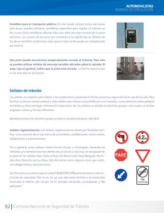 92 Comisión Nacional de Seguridad de Tránsito
AUTOMOVILISTAS
NORMAS DE CIRCULACIÓN
Semáforo para el transporte público: En vías donde existen pistas exclusivas
para buses pueden utilizarse semáforos especiales para regular el tránsito en
los cruces. Estos semáforos afectan sólo a los vehículos que circulan por la pista
exclusiva. Los colores de las luces que contienen y su significado no difieren de
los de un semáforo tradicional, salvo que el color verde puede ser reemplazado
por blanco.
Una pista puede encontrarse temporalmente cerrada al tránsito. Para ello
se pueden utilizar señales de mensaje variable ubicadas sobre la calzada. El
aspa, roja en general, indica que la pista está cerrada. La flecha muestra que
la vía está abierta al tránsito.
Señales de tránsito
Las señales se emplean para indicar a los conductores y peatones la forma correcta y segura de hacer uso de las vías. Para
facilitar su lectura tienen símbolos. Hay señales que indican una prohibición o un mandato, otras advierten sobre peligros
existentes y otras entregan información importante. Así, las señales se dividen en distintos grupos, a los cuales se les han
asignado colores y formas diferentes.
Aprenda primero los distintos grupos y todo le resultará después más fácil.
Señales reglamentarias: Las señales reglamentarias tienen por finalidad noti-
ficar a los usuarios de la vía acerca de prioridades, prohibiciones, restricciones,
obligaciones y autorizaciones.
Por lo general, estas señales tienen forma circular o rectangular, teniendo los
símbolos y/o números inscritos dentro de un círculo u orla roja. Se exceptúan de
lo anterior las señales Pare, Ceda el Paso, Fin Restricción, Paso Obligado, Permi-
tido Virar Derecha con Luz Roja, Sólo Bicicletas, entre algunas otras que notifi-
can obligaciones y autorizaciones.
Con frecuencia se piensa que la señal FIN RESTRICCIÓN pone término a una res-
tricción de velocidad. Ello no es así, ya que sólo pone término a la restricción
mostrada al interior del círculo. En el ejemplo mostrado, corresponde a “No
adelantar”.
 