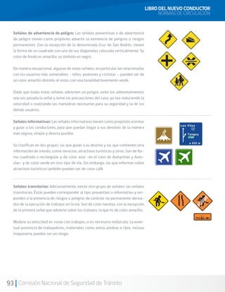 93 Comisión Nacional de Seguridad de Tránsito
LIBRO DEL NUEVO CONDUCTOR
NORMAS DE CIRCULACIÓN
Señales de advertencia de peligro: Las señales preventivas o de advertencia
de peligro tienen como propósito advertir la existencia de peligros o riesgos
permanentes. Con la excepción de la denominada Cruz de San Andrés, tienen
la forma de un cuadrado con una de sus diagonales colocada verticalmente. Su
color de fondo es amarillo; su símbolo es negro.
De manera excepcional, algunas de estas señales, en particular las relacionadas
con los usuarios más vulnerables - niños, peatones y ciclistas -, pueden ser de
un color amarillo distinto al resto, con una tonalidad levemente verde.
Dado que todas estas señales advierten un peligro, evite los adelantamientos
una vez pasada la señal y tome las precauciones del caso, ya sea reduciendo la
velocidad o realizando las maniobras necesarias para su seguridad y la de los
demás usuarios.
Señales informativas: Las señales informativas tienen como propósito orientar
y guiar a los conductores, para que puedan llegar a sus destinos de la manera
más segura, simple y directa posible.
Se clasifican en dos grupos: las que guían a su destino y las que contienen otra
información de interés, como servicios, atractivos turísticos y otros. Son de for-
ma cuadrada o rectangular y de color azul –en el caso de Autopistas y Auto-
vías– y de color verde en otro tipo de vía. Sin embargo, las que informan sobre
atractivos turísticos también pueden ser de color café.
Señales transitorias: Adicionalmente, existe otro grupo de señales: las señales
transitorias. Éstas pueden corresponder al tipo preventivo o informativo y res-
ponden a la presencia de riesgos o peligros de carácter no permanente deriva-
dos de la ejecución de trabajos en la vía. Son de color naranja, con la excepción
de la primera señal que advierte sobre los trabajos, la que es de color amarillo.
Modere su velocidad en zonas con trabajos, si es necesario redúzcala. La even-
tual presencia de trabajadores, materiales como arena, piedras o ripio, incluso
maquinaria, pueden ser un riesgo.
 