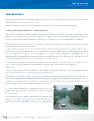 94 Comisión Nacional de Seguridad de Tránsito
AUTOMOVILISTAS
NORMAS DE CIRCULACIÓN
Las demarcaciones
Las demarcaciones o marcas viales aclaran y fortalecen las normas. Es así como pueden servir de advertencia, para dividir
la calzada, o también para indicar prohibiciones.
Las demarcaciones constan de líneas longitudinales o transversales, flechas, símbolos, leyendas y otros.
Demarcaciones de pistas y de centro y bordes de calzada
Las pistas de circulación se delimitan mediante líneas longitudinales discontinuas, de color blanco, que pueden ir acom-
pañadas de tachas reflectantes de igual color. Usted puede traspasar estas líneas y cambiar de pista advirtiendo previa-
mente a los demás usuarios de la vía su intención de hacerlo y siempre que ello no imponga riesgos a los demás.
La línea longitudinal de color blanco que marca el eje de calzada y que separa flujos vehiculares que circulan en sentidos
opuestos puede ser continua o segmentada.
En el primer caso, en el que puede estar complementada con tachas reflectantes de color rojo, le está indicando que no
existen condiciones de seguridad –insuficiente visibilidad antes de una curva o ante un cambio de rasante, por ejem-
plo- para que pueda ser traspasada. Cuando es segmentada, y tal como veremos más adelante, usted podrá efectuar un
adelantamiento traspasándola, siempre que previamente verifique que se dan las condiciones de seguridad necesarias
para ello. La línea segmentada puede estar acompañada de tachas blancas.
En ocasiones, esta línea longitudinal puede presentarse en forma mixta, esto es, tanto en forma segmentada como con-
tinua. En estos casos, sólo puede ser traspasada por los vehículos que circulan por el lado en que ésta es
segmentada.
Otra línea longitudinal de importancia es aquella que indica el borde de calzada. En áreas rurales, sólo en caso de emer-
gencia usted podrá traspasar esta línea para permanecer en la berma.
La línea de borde de calzada también puede ser segmentada cuando hay un ensanchamiento de la calzada al llegar a un
cruce, cuando se provee una zona de estacionamiento o cuando hay una pista de desaceleración o aceleración. Se distin-
guen por tener un patrón diferente al de las otras líneas discontinuas que delimitan las pistas de circulación, y en el caso
de autopistas y autovías, por ser, además, en general más anchas.
En caminos de montaña donde la nieve es frecuente, tanto la de-
marcación de eje central como la de borde de calzada pueden ser
de color amarillo.
Adicionalmente, en áreas urbanas suele demarcarse al borde de la
calzada o en la solera misma, una franja amarilla continua, con el
propósito de señalar la prohibición de estacionar a lo largo de ésta.
 
