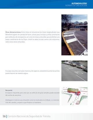 96 Comisión Nacional de Seguridad de Tránsito
AUTOMOVILISTAS
NORMAS DE CIRCULACIÓN
Otras demarcaciones: Entre éstas se encuentran las líneas longitudinales que
delimitan lugares de parada de buses, pistas para ciclistas y pistas prioritarias
para vehículos de emergencia, así como las áreas achuradas que posibilitan una
mejor canalización de los flujos. Usted no debe circular, menos aún estacionar,
sobre estas áreas achuradas.
Si va por una pista con estas marcas y de urgencia, abandone la pista tan pronto
pueda hacerlo de manera segura.
Recuerde:
El espacio requerido para virar por un vehículo de gran tamaño puede exceder
del ancho de una pista.
Deténgase si está en una situación como la mostrada en el dibujo, o si está de-
trás del camión, y espere a que finalice su maniobra.
 