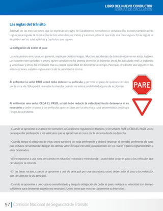 97 Comisión Nacional de Seguridad de Tránsito
Las reglas del tránsito
Además de las instrucciones que se expresan a través de Carabineros, semáforos o señalización, existen también otras
reglas para regular la circulación de los vehículos por calles y caminos, y hacer que ésta sea más segura. Estas reglas se
describen en los subcapítulos y capítulos que siguen.
La obligación de ceder el paso
Los encuentros en cruces, en general, implican ciertos riesgos. Muchos accidentes de tránsito ocurren en estos lugares.
Las razones son variadas: a veces, quien conduce no ha puesto atención al tránsito; otras, ha calculado mal la distancia
y velocidad, y otras, ha estimado mal su propia capacidad de detenerse a tiempo. Para que el tránsito sea seguro en las
intersecciones, existen reglas acerca de la prioridad al cruzar.
Al enfrentar la señal PARE usted debe detener su vehículo y permitir el paso de quienes circulan
por la otra vía. Sólo podrá reanudar la marcha cuando no exista posibilidad alguna de accidente.
Al enfrentar una señal CEDA EL PASO, usted debe reducir la velocidad hasta detenerse si es
necesario y ceder el paso a los vehículos que circulan por la otra vía y cuya proximidad constituya
riesgo de accidente.
• Cuando se aproxime a un cruce sin semáforo, o Carabinero regulando el tránsito, y sin señales PARE o CEDA EL PASO, usted
tiene que dar preferencia a los vehículos que se aproximan al cruce por la otra vía desde su derecha.
• Cuando tenga el propósito de virar, usted carecerá de toda preferencia y deberá respetar el derecho preferente de paso
que en tales circunstancias tengan los demás vehículos que circulen y los peatones en los cruces o pasos reglamentarios a
ellos destinados.
• Al incorporarse a una zona de tránsito en rotación –rotonda o minirotonda- , usted debe ceder el paso a los vehículos que
circulan por la rotonda.
• En las áreas rurales, cuando se aproxime a una vía principal por una secundaria, usted debe ceder el paso a los vehículos
que circulen por la vía principal.
• Cuando se aproxime a un cruce no semaforizado y tenga la obligación de ceder el paso, reduzca su velocidad con tiempo
suficiente para detenerse cuando sea necesario. Usted tiene que mostrar claramente su intención.
LIBRO DEL NUEVO CONDUCTOR
NORMAS DE CIRCULACIÓN
 