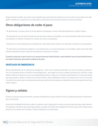 98 Comisión Nacional de Seguridad de Tránsito
Tenga presente también, que ceder el paso significa que quien tiene la preferencia en el uso de la vía no debe verse obli-
gado a modificar su trayectoria ni su velocidad a consecuencia de la acción de quien no tiene la prioridad.
Otras obligaciones de ceder el paso
• Al aproximarse a un paso cebra en el que alguien se disponga a cruzar, usted debe detenerse y cederle el paso.
• Al incorporarse a la circulación desde una vía particular, desde un inmueble o un estacionamiento, debe ceder el paso a
los vehículos en tránsito, incluidos los ciclistas, así como a los peatones.
• Al ponerse en marcha después de una detención, usted debe ceder el paso a los vehículos en tránsito y a los peatones.
• Al salirse de la circulación para ingresar a una vía particular, a un estacionamiento o un inmueble, usted carecerá de todo
derecho preferente de paso respecto de peatones y vehículos en tránsito.
Cuando la pista por la que circula se ve sorpresivamente obstaculizada, usted también carece de prioridad frente a
los demás vehículos, para poder cambiarse de pista.
VEHÍCULOS DE EMERGENCIA
Ante la aproximación de un vehículo de emergencia –como son los vehículos policiales, los carros-bomba, las ambulan-
cias y los pertenecientes a la Policía de Investigaciones–, que hagan uso de sus señales luminosas y/o acústicas, usted
deberá cederles el derecho a vía, ya sea desplazándose hacia un lado en la calzada y deteniéndose si es necesario hasta
que haya pasado si ambos circulan en el mismo sentido, o bien cediéndoles el paso si se tratare de un cruce. Si en estas
circunstancias usted va por una pista demarcada para vehículos de emergencia, abandónela tan pronto pueda hacerlo de
manera segura.
Signos y señales
A veces, ya sea por desconocimiento o porque interpretamos mal las señales de otros, pueden presentarse malentendi-
dos en el tránsito.
Usted tiene la obligación de hacer saber al conductor que le sigue qué es lo que va a hacer, para que sepa a qué atenerse.
Sin embargo, el hecho de que usted haga señales a tiempo no lo libera de la obligación de tener precaución. Ponga mucha
atención a las señales de los demás e intente interpretar sus intenciones.
AUTOMOVILISTAS
NORMAS DE CIRCULACIÓN
 
