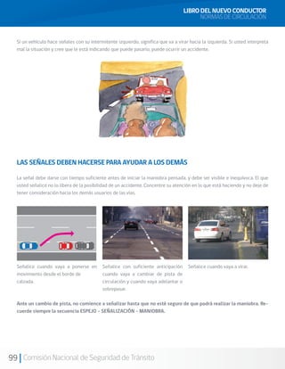 99 Comisión Nacional de Seguridad de Tránsito
Si un vehículo hace señales con su intermitente izquierdo, significa que va a virar hacia la izquierda. Si usted interpreta
mal la situación y cree que le está indicando que puede pasarlo, puede ocurrir un accidente.
LAS SEÑALES DEBEN HACERSE PARA AYUDAR A LOS DEMÁS
La señal debe darse con tiempo suficiente antes de iniciar la maniobra pensada, y debe ser visible e inequívoca. El que
usted señalice no lo libera de la posibilidad de un accidente. Concentre su atención en lo que está haciendo y no deje de
tener consideración hacia los demás usuarios de las vías.
Señalice cuando vaya a ponerse en
movimiento desde el borde de
calzada.
Señalice con suficiente anticipación
cuando vaya a cambiar de pista de
circulación y cuando vaya adelantar o
sobrepasar.
Señalice cuando vaya a virar.
Ante un cambio de pista, no comience a señalizar hasta que no esté seguro de que podrá realizar la maniobra. Re-
cuerde siempre la secuencia ESPEJO – SEÑALIZACIÓN – MANIOBRA.
LIBRO DEL NUEVO CONDUCTOR
NORMAS DE CIRCULACIÓN
 