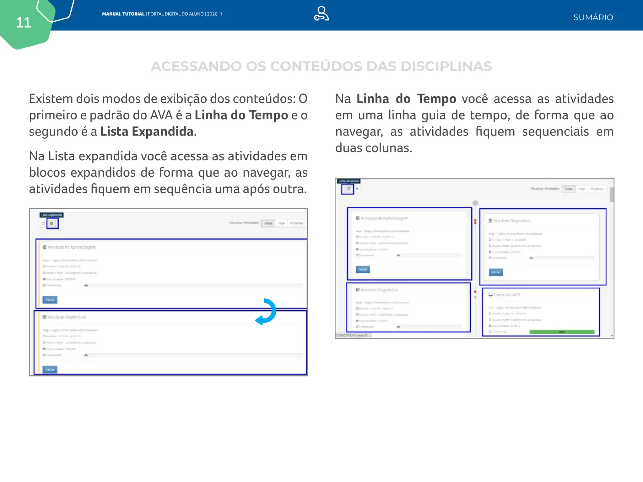 11
MANUAL TUTORIAL | PORTAL DIGITAL DO ALUNO | 2020_1
SUMÁRIO
Existem dois modos de exibição dos conteúdos: O
primeiro e padrão do AVA é a Linha do Tempo e o
segundo é a Lista Expandida.
Na Lista expandida você acessa as atividades em
blocos expandidos de forma que ao navegar, as
atividades fiquem em sequência uma após outra.
Na Linha do Tempo você acessa as atividades
em uma linha guia de tempo, de forma que ao
navegar, as atividades fiquem sequenciais em
duas colunas.
ACESSANDO OS CONTEÚDOS DAS DISCIPLINAS
 