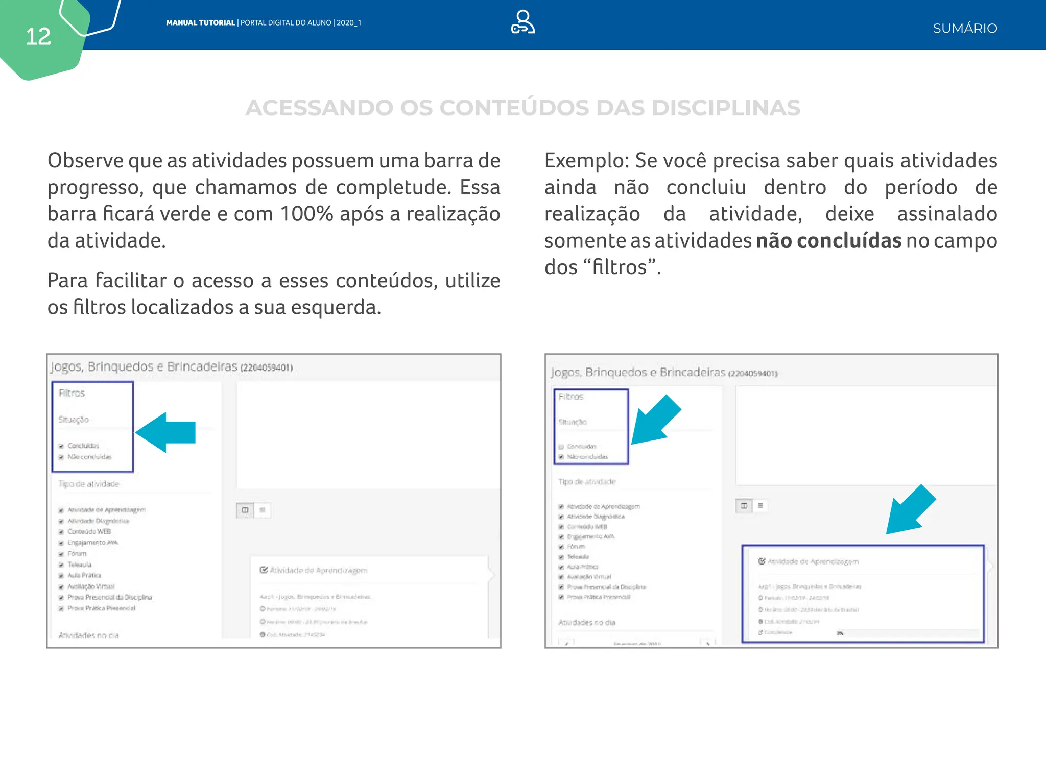 12
MANUAL TUTORIAL | PORTAL DIGITAL DO ALUNO | 2020_1
SUMÁRIO
Observe que as atividades possuem uma barra de
progresso, que chamamos de completude. Essa
barra ficará verde e com 100% após a realização
da atividade.
Para facilitar o acesso a esses conteúdos, utilize
os filtros localizados a sua esquerda.
Exemplo: Se você precisa saber quais atividades
ainda não concluiu dentro do período de
realização da atividade, deixe assinalado
somente as atividades não concluídas no campo
dos “filtros”.
ACESSANDO OS CONTEÚDOS DAS DISCIPLINAS
 