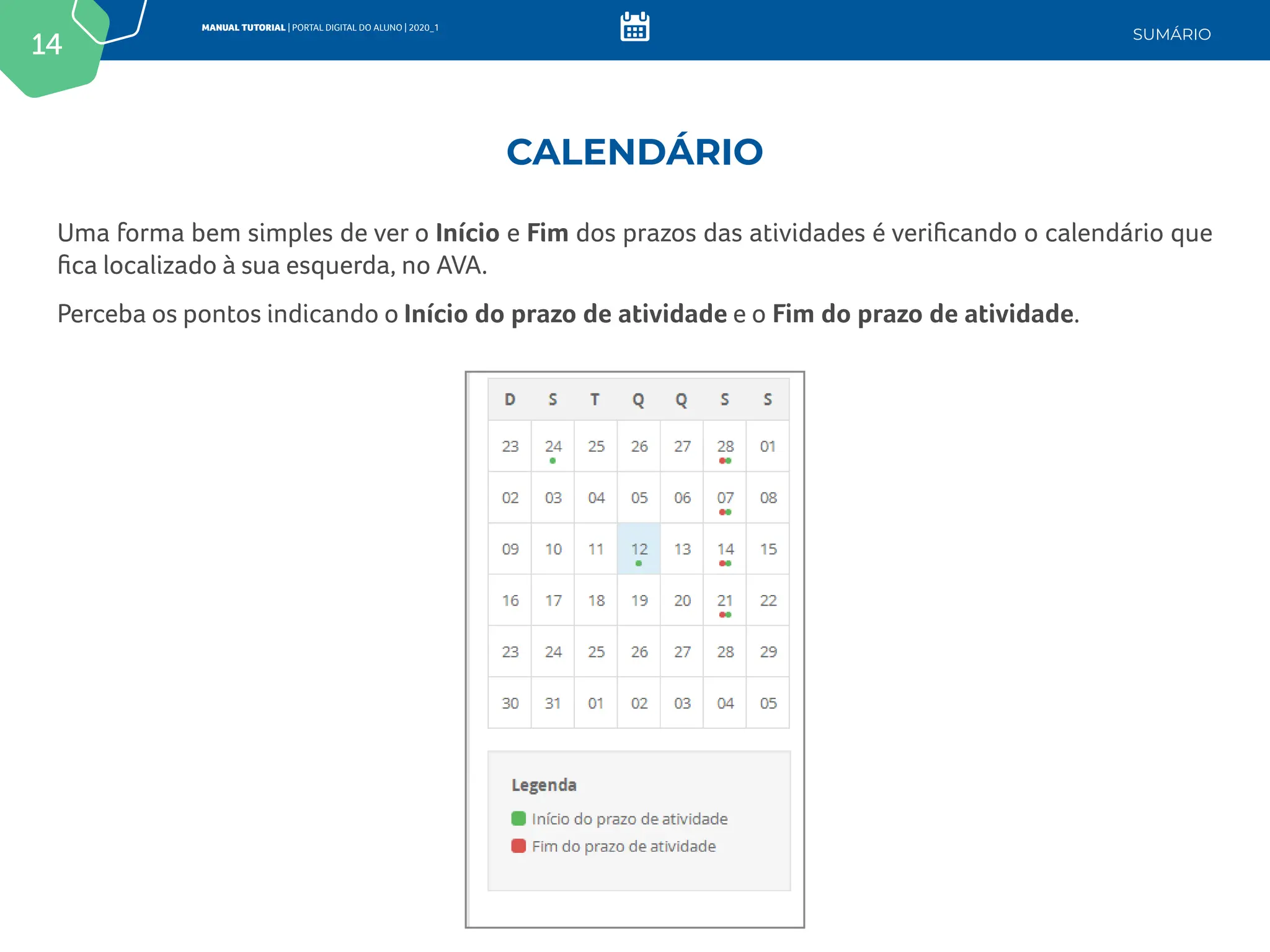 14
MANUAL TUTORIAL | PORTAL DIGITAL DO ALUNO | 2020_1
SUMÁRIO
Uma forma bem simples de ver o Início e Fim dos prazos das atividades é verificando o calendário que
fica localizado à sua esquerda, no AVA.
Perceba os pontos indicando o Início do prazo de atividade e o Fim do prazo de atividade.
CALENDÁRIO
 