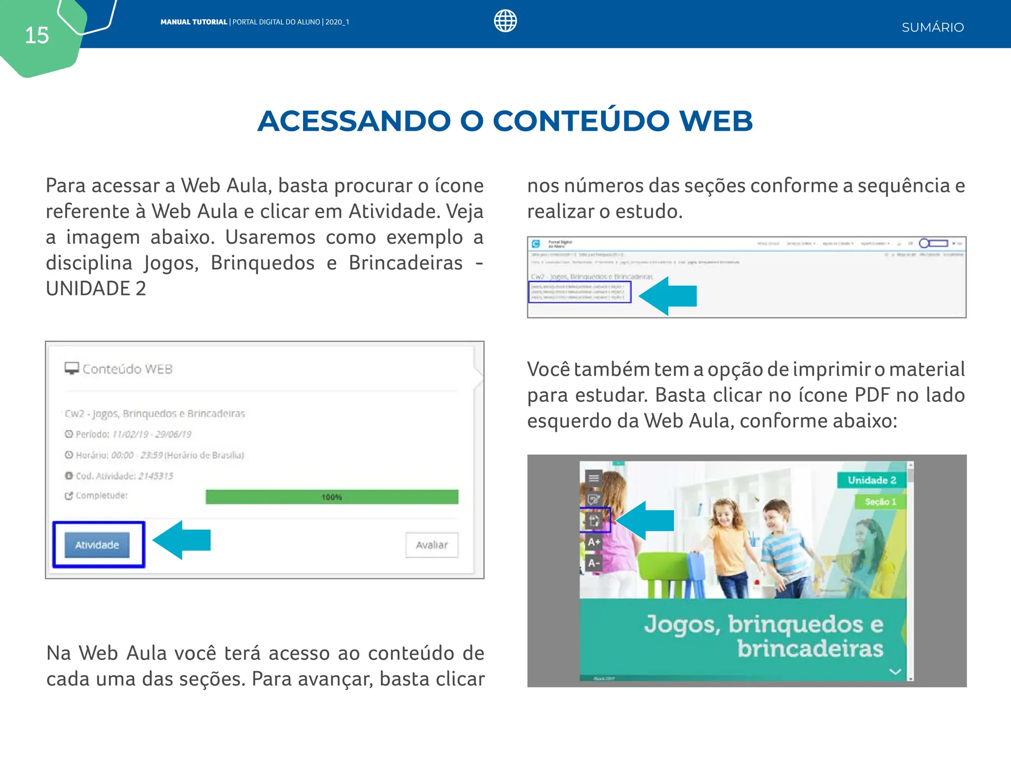 15
MANUAL TUTORIAL | PORTAL DIGITAL DO ALUNO | 2020_1
SUMÁRIO
Para acessar a Web Aula, basta procurar o ícone
referente à Web Aula e clicar em Atividade. Veja
a imagem abaixo. Usaremos como exemplo a
disciplina Jogos, Brinquedos e Brincadeiras -
UNIDADE 2
Na Web Aula você terá acesso ao conteúdo de
cada uma das seções. Para avançar, basta clicar
Você também tem a opção de imprimiro material
para estudar. Basta clicar no ícone PDF no lado
esquerdo da Web Aula, conforme abaixo:
nos números das seções conforme a sequência e
realizar o estudo.
ACESSANDO O CONTEÚDO WEB
 