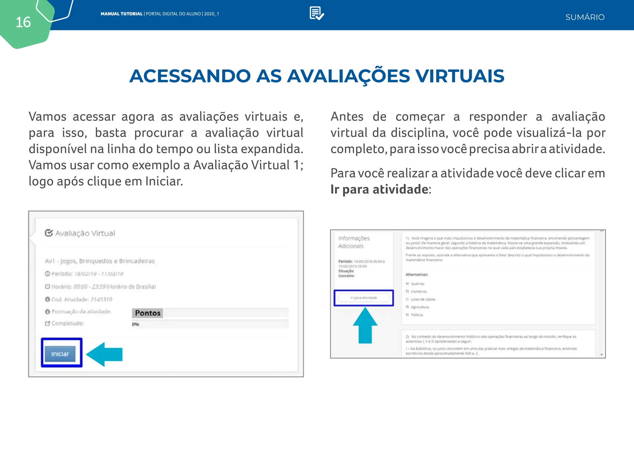 16
MANUAL TUTORIAL | PORTAL DIGITAL DO ALUNO | 2020_1
SUMÁRIO
Vamos acessar agora as avaliações virtuais e,
para isso, basta procurar a avaliação virtual
disponível na linha do tempo ou lista expandida.
Vamos usar como exemplo a Avaliação Virtual 1;
logo após clique em Iniciar.
Antes de começar a responder a avaliação
virtual da disciplina, você pode visualizá-la por
completo,paraissovocêprecisaabriraatividade.
Para você realizara atividade você deve clicarem
Ir para atividade:
ACESSANDO AS AVALIAÇÕES VIRTUAIS
 