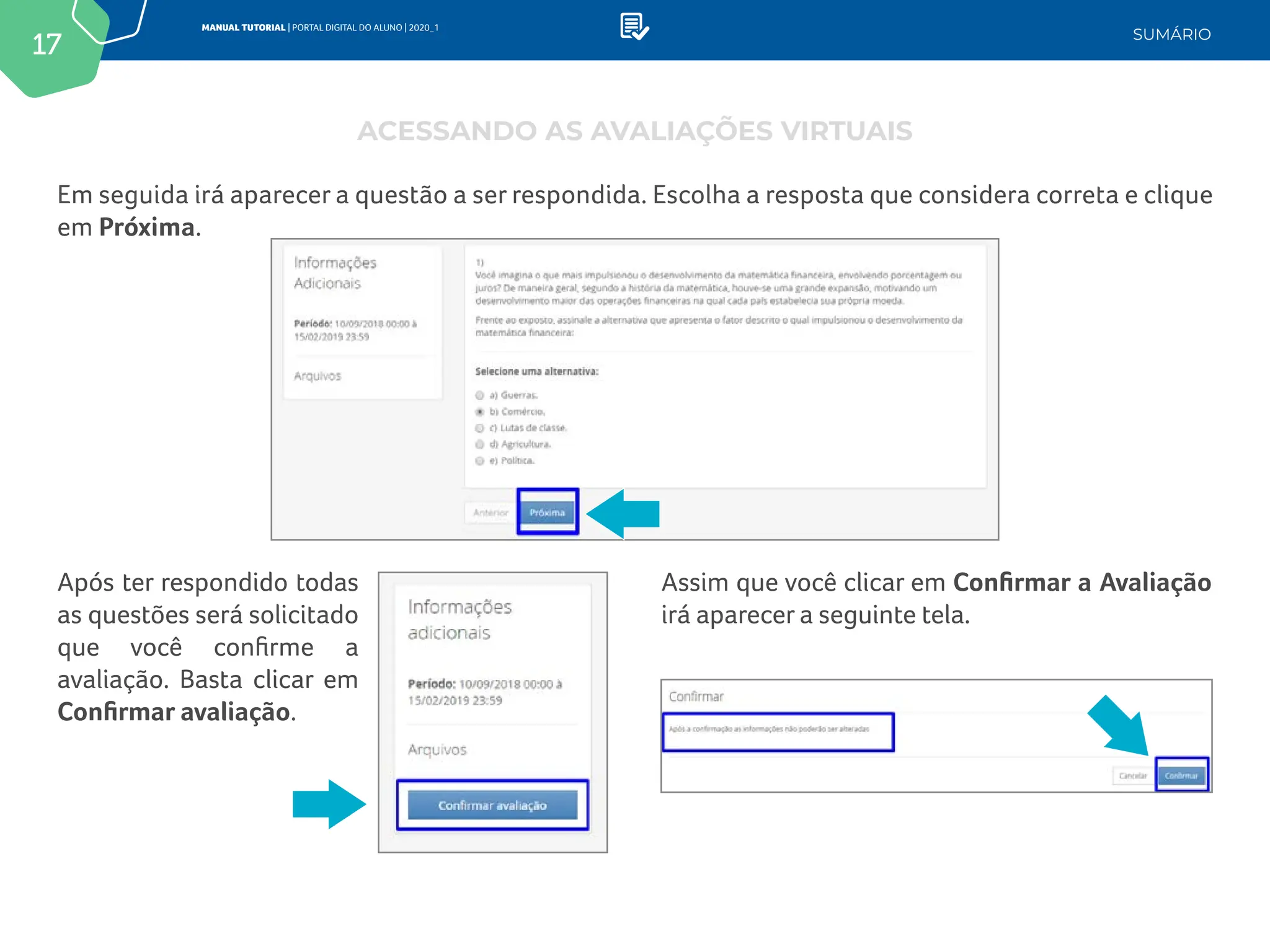 17
MANUAL TUTORIAL | PORTAL DIGITAL DO ALUNO | 2020_1
SUMÁRIO
Em seguida irá aparecer a questão a ser respondida. Escolha a resposta que considera correta e clique
em Próxima.
Assim que você clicar em Confirmar a Avaliação
irá aparecer a seguinte tela.
Após ter respondido todas
as questões será solicitado
que você confirme a
avaliação. Basta clicar em
Confirmar avaliação.
ACESSANDO AS AVALIAÇÕES VIRTUAIS
 