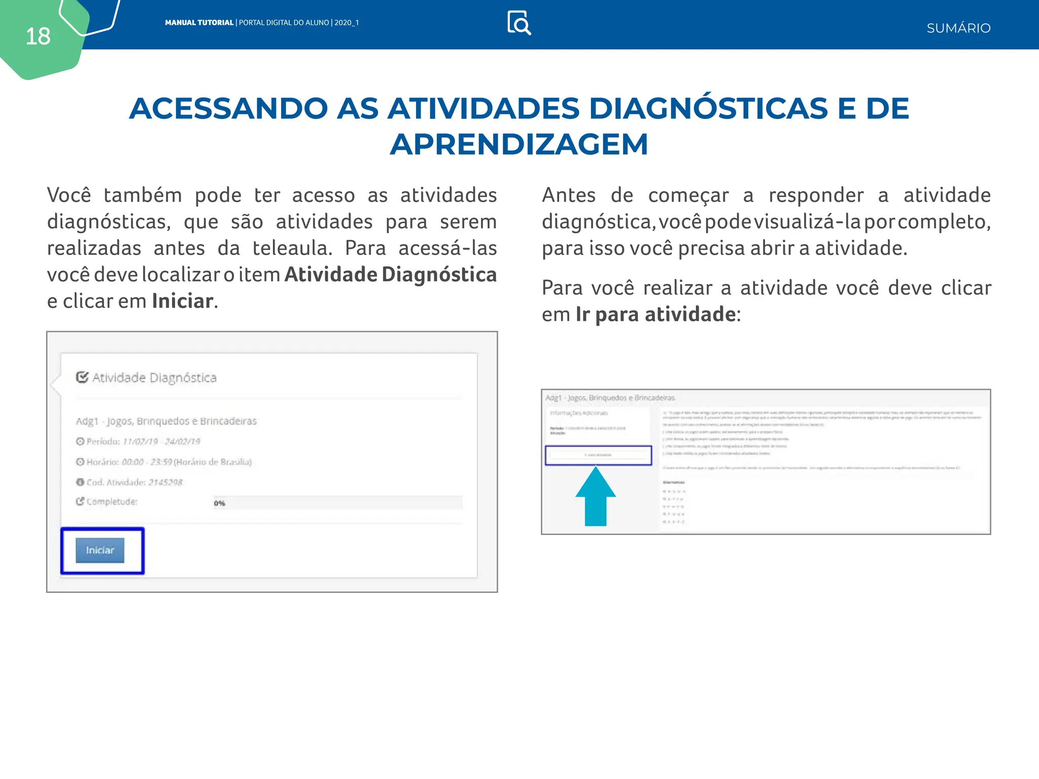 18
MANUAL TUTORIAL | PORTAL DIGITAL DO ALUNO | 2020_1
SUMÁRIO
Você também pode ter acesso as atividades
diagnósticas, que são atividades para serem
realizadas antes da teleaula. Para acessá-las
você deve localizaro item Atividade Diagnóstica
e clicar em Iniciar.
Antes de começar a responder a atividade
diagnóstica,vocêpodevisualizá-laporcompleto,
para isso você precisa abrir a atividade.
Para você realizar a atividade você deve clicar
em Ir para atividade:
ACESSANDO AS ATIVIDADES DIAGNÓSTICAS E DE
APRENDIZAGEM
 