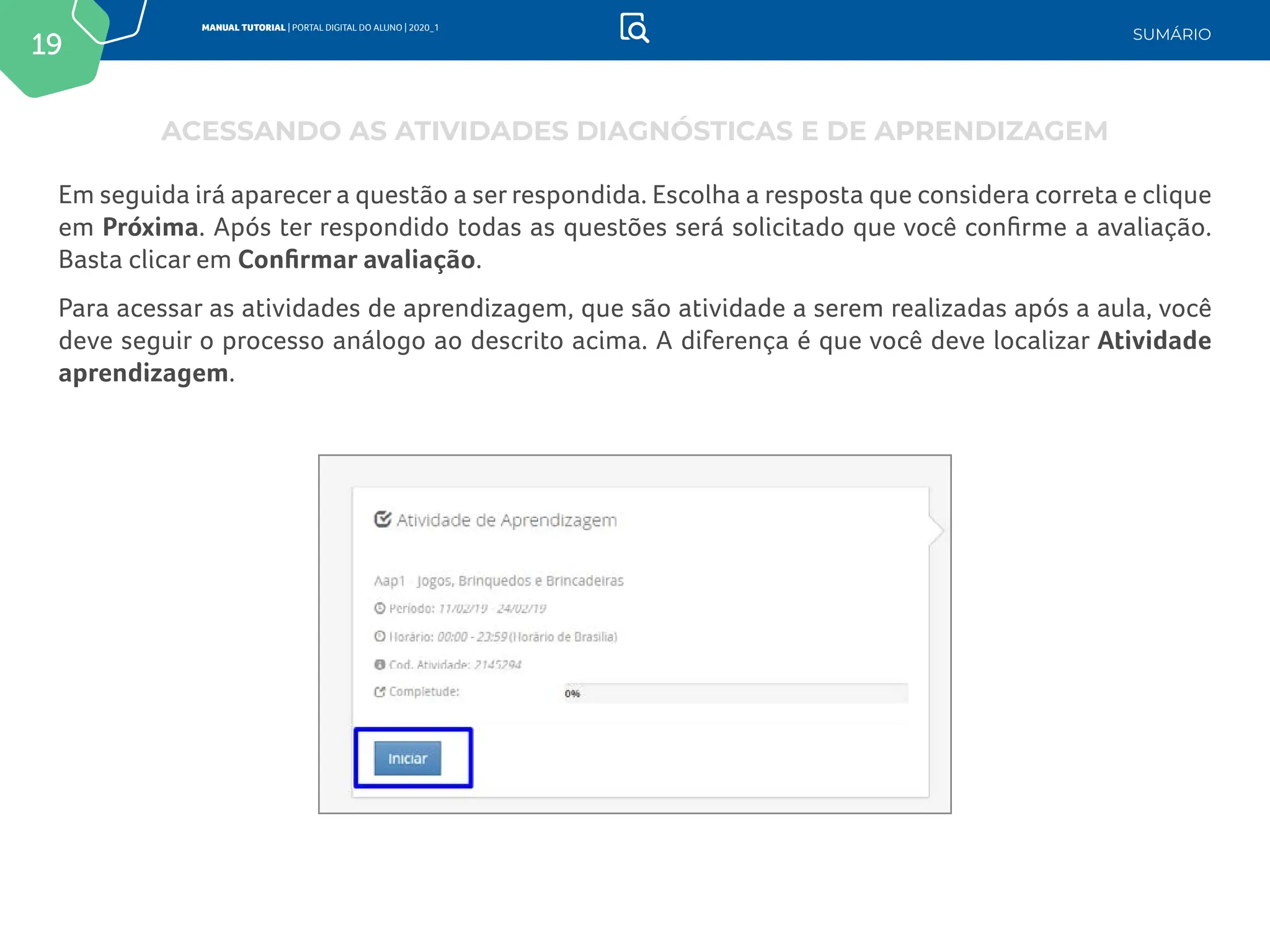 19
MANUAL TUTORIAL | PORTAL DIGITAL DO ALUNO | 2020_1
SUMÁRIO
Em seguida irá aparecer a questão a ser respondida. Escolha a resposta que considera correta e clique
em Próxima. Após ter respondido todas as questões será solicitado que você confirme a avaliação.
Basta clicar em Confirmar avaliação.
Para acessar as atividades de aprendizagem, que são atividade a serem realizadas após a aula, você
deve seguir o processo análogo ao descrito acima. A diferença é que você deve localizar Atividade
aprendizagem.
ACESSANDO AS ATIVIDADES DIAGNÓSTICAS E DE APRENDIZAGEM
 